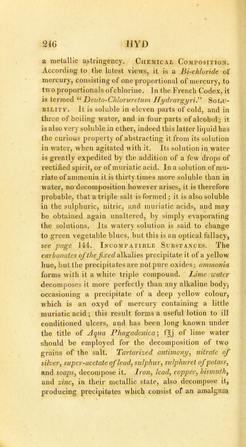 a metallic a/stringency. Chemical Composition, According to the latest views, it is a Bi-chloride of mercury, consistingof one proportional of mercury, to two proportionals of chlorine. In the French Codex, it is termed “ Deuto-Chloruretum IlydrargyriP Solu- bility. It is soluble in eleven parts of cold, and in three of boiling water, and in four parts of alcohol:; it is also very soluble in ether, indeed this latter liquid has the curious property of abstracting it from its solution in water, when agitated with it. Its solution in water is greatly expedited by the addition of a few drops of rectified spirit, or of muriatic acid. In a solution of mu- riate of ammonia it is thirty times more soluble than in water, no decomposition however arises, it is therefore probable, that a triple salt is formed ; it is also soluble in the sulphuric, nitric, and muriatic acids, and may be obtained again unaltered, by simply evaporating the solutions. Its watery solution is said to change to green vegetable blues, but this is an optical fallacy, see page 144. Incompatible Substances. The carbonates of the fxed alkalies precipitate it of a yellow hue, but the precipitates are not pure oxides; ammonia forms with it a white triple compound. Lime water decomposes it more perfectly than any alkaline body^ occasioning a precipitate of a deep yellow colour, which is an oxyd of mercury containing a little muriatic acid ; this result forms a useful lotion to ill conditioned ulcers, and has been long known under the title of Aqua Phagadenica; f§j of lime water should be employed for the decomposition of two grains of the salt. Tartarized antimony, nitrate of silver, super-acetate of lead, sulphur, sulphuret of potass, and soaps, decompose it. Iron, lead, copper, bismuth, and zinc, in their metallic state, also decompose it, producing precipitates which consist of an amalgam