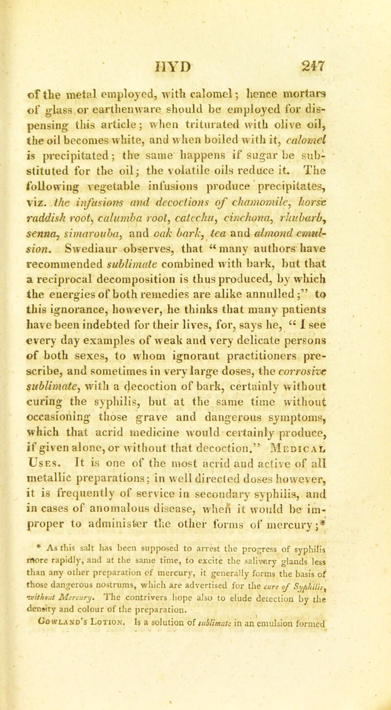 II YD 217 of the metal employed, with calomel; hence mortal's of glass or earthenware should be employed for dis- pensing tliis article; when triturated with olive oil, the oil becomes white, and w hen boiled with it, calomel is precipitated; the same happens if sugar be sub- stituted for the oil; the volatile oils reduce it. The following vegetable infusions produce precipitates, viz. the infusions and decoctions of chamomile, horse raddish root, calumba root, catechu, cinchona, rhubarb, senna, simarouba, and oak bark, tea and almond emul- sion. Swediaur observes, that “many authors have recommended sublimate combined with bark, but that a reciprocal decomposition is thus produced, by which the energies of both remedies are alike annulled;1’ to this ignorance, however, he thinks that many patients have been indebted for their lives, for, says he, “ I see every day examples of weak and very delicate persons of both sexes, to whom ignorant practitioners pre- scribe, and sometimes in very large doses, the corrosive sublimate, with a decoction of bark, certainly without curing the syphilis, but at the same time without occasioning those grave and dangerous symptoms, which that acrid medicine would certainly produce, if given alone, or without that decoction.” Medical Uses. It is one of the most acrid and active of all metallic preparations; in well directed doses however, it is frequently of service in secondary syphilis, and in cases of anomalous disease, when it would be im- proper to administer the other forms of mercury •* * As this salt has been supposed to arrest the progress of syphilis more rapidly, and at the same time, to excite the salivary glands less than any other preparation of mercury, it generally forms the basis of those dangerous nostrums, which are advertised for the cure of Syphilis x ■without Mercury. The contrivers hope also to elude detection by the density and colour of the preparation. Lowland's Lotion. Is a solution of sublimate in an emulsion formed