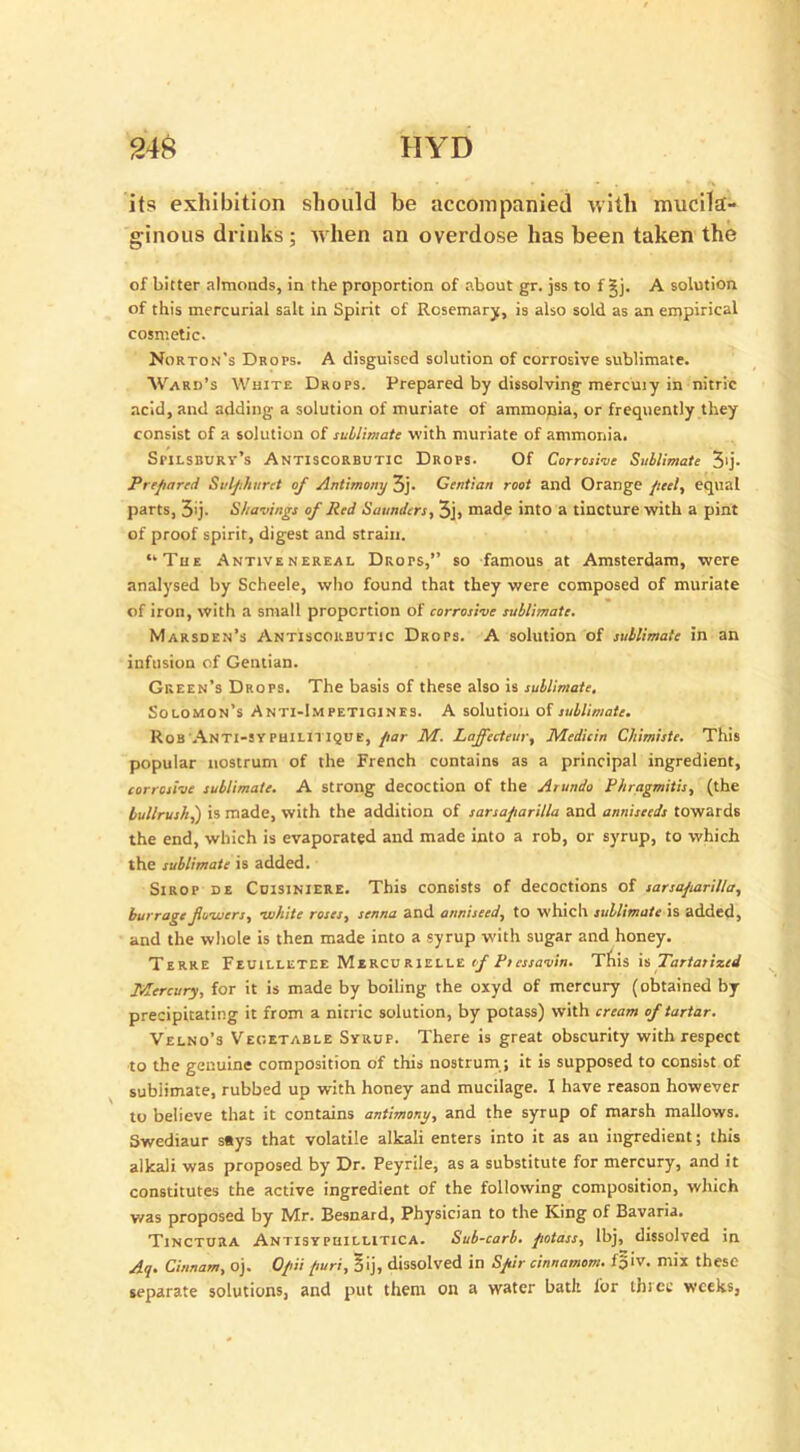 its exhibition should be accompanied with mucila- ginous drinks; when an overdose has been taken the of bitter almonds, in the proportion of about gr. jss to f §j. A solution of this mercurial salt in Spirit of Rosemary, is also sold as an empirical cosmetic. Norton's Drops. A disguised solution of corrosive sublimate. Ward’s White Drops. Prepared by dissolving mercuiy in nitric acid, and adding a solution of muriate of ammonia, or frequently they consist of a solution of sublimate with muriate of ammonia. Spilsburv’s Antiscorbutic Drops. Of Corrosive Sublimate 3'j- Prepared Sulphuret of Antimony 3j. Gentian root and Orange peel, equal parts, 3'j- Shavings of Red Saunders, 3j, made into a tincture with a pint of proof spirit, digest and strain. “The Antivenereal Drops,” so famous at Amsterdam, were analysed by Scheele, who found that they were composed of muriate of iron, with a small proportion of corrosive sublimate. Marsden’s Antiscorbutic Drops. A solution of sublimate in an infusion of Gentian. Green’s Drops. The basis of these also is sublimate. Solomon’s Anti-Impetigines. A solution of sublimate. Rob Anti-sypuilitique, par M. Laffecteur, Medicin Chimiste. This popular nostrum of the French contains as a principal ingredient, corrosive sublimate. A strong decoction of the Arundo Phragmitis, (the bullrush,) is made, with the addition of sarsaparilla and anniseeds towards the end, which is evaporated and made into a rob, or syrup, to which the sublimate is added. Sirop de CuisiNlERE. This consists of decoctions of sarsaparilla, barrage fwwers, white roses, senna and anniseed, to which sublimate is added, and the whole is then made into a syrup with sugar and honey. Terre Feuilletee Mercurielle <f Psessavin. This is Tartarized Mercury, for it is made by boiling the oxyd of mercury (obtained by precipitating it from a nitric solution, by potass) with cream of tartar. Velno’s Vegetable Syrup. There is great obscurity with respect to the genuine composition of this nostrum; it is supposed to consist of sublimate, rubbed up with honey and mucilage. I have reason however to believe that it contains antimony, and the syrup of marsh mallows. Swediaur s«ys that volatile alkali enters into it as an ingredient; this alkali was proposed by Dr. Peyrile, as a substitute for mercury, and it constitutes the active ingredient of the following composition, which was proposed by Mr. Besnard, Physician to the King of Bavaria. Tinctura Antisyphillitica. Sub-carb. potass, lbj, dissolved in Aq. Cinnam, oj. Opii puri, §ij, dissolved in Spir cinnamons, foiv. mix these separate solutions, and put them on a water bath lor three weeks,