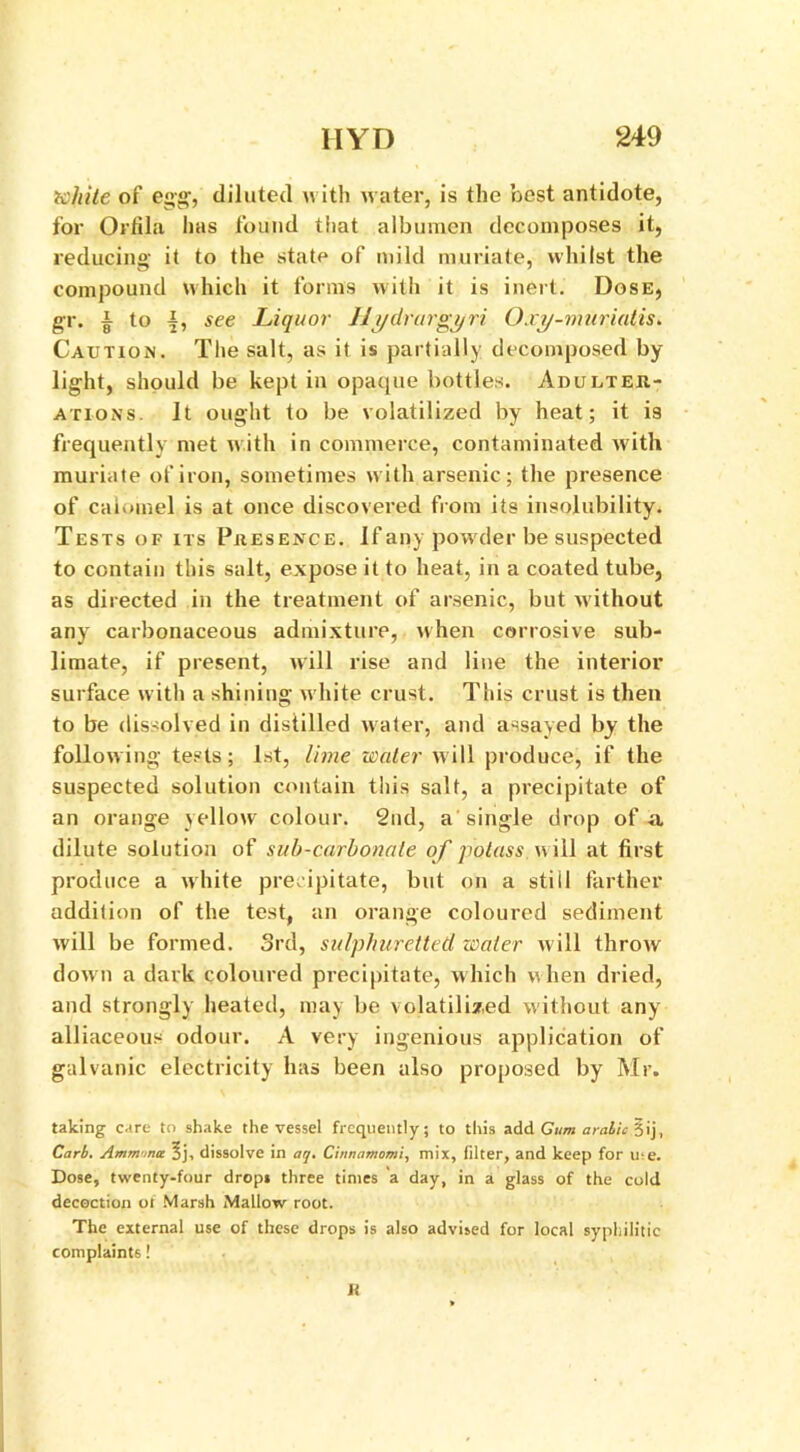 white of egg, diluted with water, is the best antidote, for Orfila has found tiiat albumen decomposes it, reducing it to the state of mild muriate, whilst the compound which it forms with it is inert. Dose, gr. | to 4, see Liquor Ili/drargyri Oxy-muriatis. Caution. The salt, as it is partially decomposed by- light, should be kept in opaque bottles. Adulter- ations. It ought to be volatilized by heat; it i3 frequently met w ith in commerce, contaminated with muriate of iron, sometimes with arsenic; the presence of calomel is at once discovered from its insolubility. Tests of its Presence. If any powrder be suspected to contain this salt, expose it to heat, in a coated tube, as directed in the treatment of arsenic, but without any carbonaceous admixture, when corrosive sub- limate, if present, will rise and line the interior surface with a shining white crust. This crust is then to be dissolved in distilled water, and assayed by the following tests; 1st, lime water will produce, if the suspected solution contain this salt, a precipitate of an orange yellow colour. 2nd, a single drop of a dilute solution of sub-carbonate of potass will at first produce a white precipitate, but on a still farther addition of the test, an orange coloured sediment will be formed. 3rd, sulphuretted water will throw down a dark coloured precipitate, which when dried, and strongly heated, may be volatilized without any alliaceous odour. A very ingenious application of galvanic electricity has been also proposed by Mr. taking care to shake the vessel frequently; to this add Gum aralic §ij, Cart. Ammina 5j, dissolve in aq. Ci/wamomi, mix, filter, and keep for u;e. Dose, twenty-four drops three times a day, in a glass of the cold decoction of Marsh Mallow root. The external use of these drops is also advised for local syphilitic complaints!