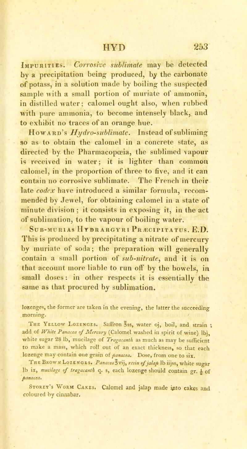 Impurities. Corrosive sublimate may be detected by a precipitation being produced, by the carbonate of potass, in a solution made by boiling the suspected sample with a small portion of muriate of ammonia, in distilled water; calomel ought also, when rubbed with pure ammonia, to become intensely black, and to exhibit no traces of an orange hue. Howard’s Hydro-sublimate. Instead of subliming so as to obtain the calomel in a concrete state, as directed by the Pharmacopoeia, the sublimed vapour is received in water; it is lighter than common calomel, in the proportion of three to five, and it can contain no corrosive sublimate. The French in their late codex have introduced a similar formula, recom- mended by Jewel, for obtaining calomel in a state of minute division ; it consists in exposing it, in the act of sublimation, to the vapour of boiling water. SUB-MURIAS IItDRABGYRI Pr /ECIP IT A TUS . E.D. This is produced by precipitating a nitrate of mercury by muriate of soda; the preparation will generally contain a small portion of sub-nitrate, and it is on that account more liable to run olf by the bowels, in small doses: in other respects it is essentially the same as that procured by sublimation. lozenges, the former are taken in the evening, the latter the succeeding morning. r The Yellow I.ozences. Saffron §ss, water oj, boil, and strain add of White Panacea of Mercury (Calomel washed in spirit of wine) Ibj, white sugar 28 lb, mucilage of Tragacanlh as much as may be sufficient to make a mass, which roll out of an exact thickness, so that each lozenge may contain one grain of panacea. Dose, from one to six. The Brown Lozenges. Panacea 3 vij, resin of jalap lb iijss, white sugar lb ix, mucilage of tragacanili q. s, each lozenge should contain gr. A of panacea. Storey’s Worm Cakes. Calomel and jalap made into cakes and coloured by cinnabar.