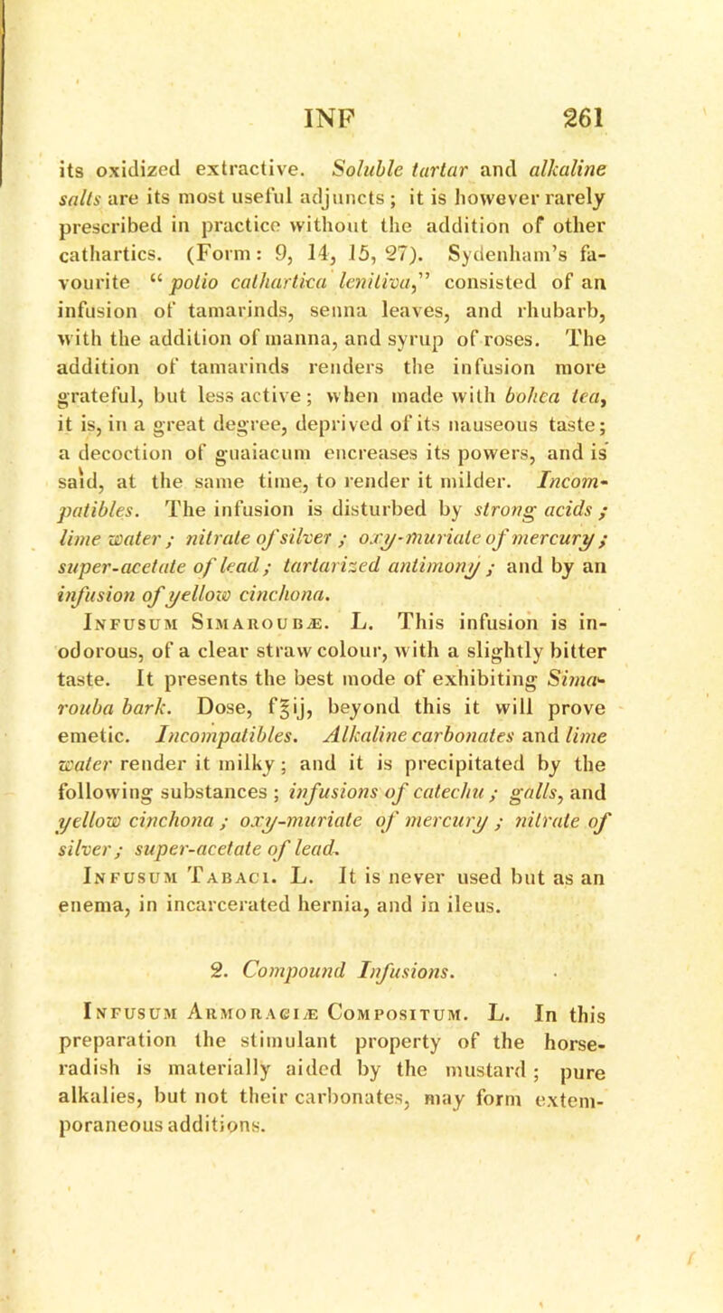 its oxidized extractive. Soluble tartar and alkaline salts are its most useful adjuncts ; it is however rarely prescribed in practice without the addition of other cathartics. (Form: 9, 14, 15,27). Sydenham’s fa- vourite “ polio catliartka leniliva,” consisted of an infusion of tamarinds, senna leaves, and rhubarb, with the addition of manna, and syrup of roses. The addition of tamarinds renders the infusion more grateful, but less active; when made with bohea lea, it is, in a great degree, deprived of its nauseous taste; a decoction of guaiacum encreases its powers, and is said, at the same time, to render it milder. Incom- patibles. The infusion is disturbed by strong acids ; lime water; nitrate ofsilver ; oxy-muriate of mercury ; super-acetate of lead; tarlarized antimony ; and by an infusion of yellow cinchona. Infusum SiMAROUBiE. L. This infusion is in- odorous, of a clear straw colour, with a slightly bitter taste. It presents the best mode of exhibiting Sima*• rouba bark. Dose, f§ij, beyond this it will prove emetic. Incompatibles. Alkaline carbonates and lime water render it milky; and it is precipitated by the following substances ; infusions of catechu ; galls, and yellow cinchona ; oxy-muriate of mercury ; nitrate of silver; super-acetate of lead. Infusum Tabaci. L. It is never used but as an enema, in incarcerated hernia, and in ileus. 2. Compound Infusions. Infusum Armoragi;e Compositum. L. In this preparation the stimulant property of the horse- radish is materially aided by the mustard ; pure alkalies, but not their carbonates, may form extem- poraneous additions.