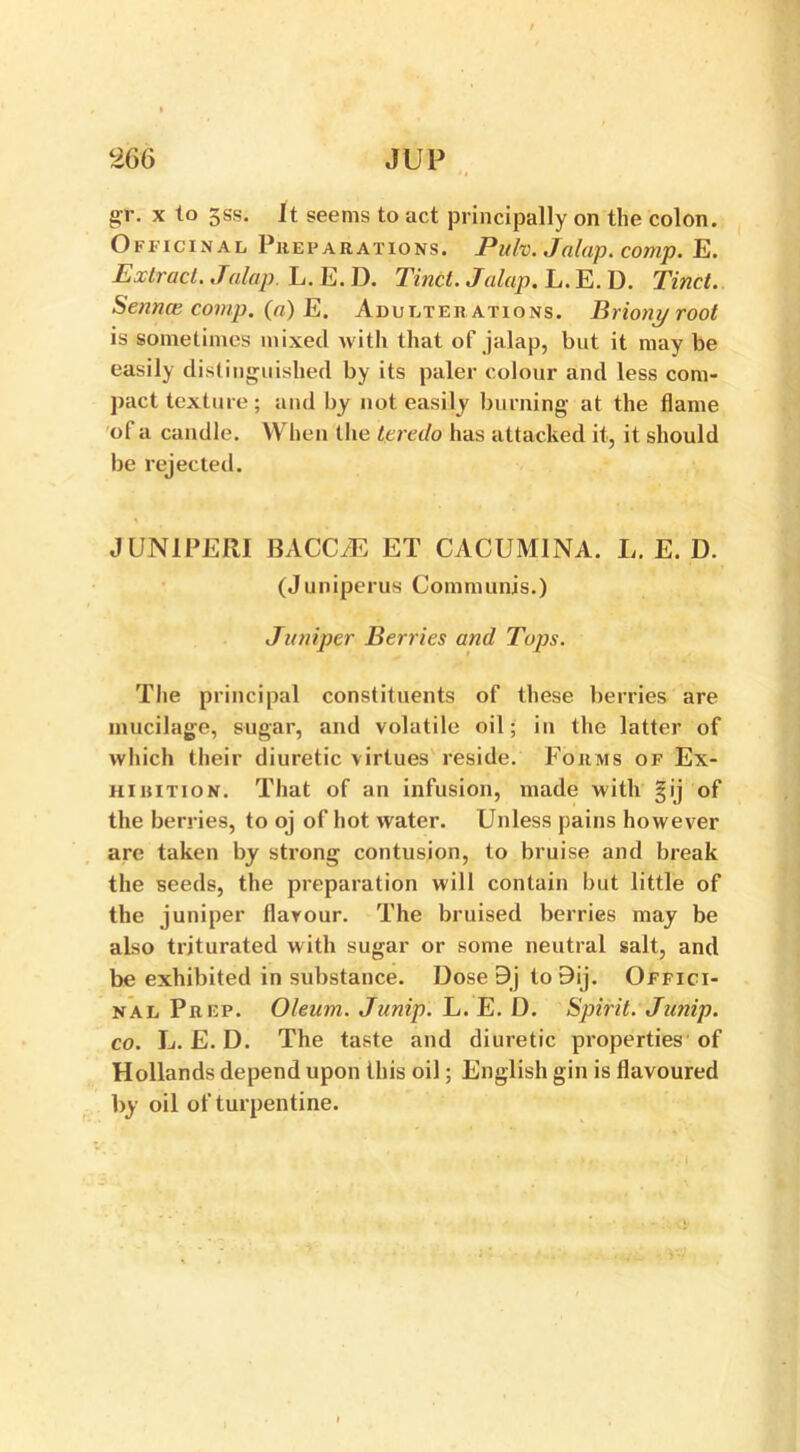 gr. x to 3ss. It seems to act principally on the colon. Officinal Pkep ar ations. Puh. Jalap. comp. E. Extract. Jalap. L. E. D. Tinct. Jalap. L. E. D. Tinct. Sennas comp, (a) E. Adulterations. Briony root is sometimes mixed with that of jalap, but it may be easily distinguished by its paler colour and less com- pact texture; and by not easily burning at the flame of a candle. When the teredo has attacked it, it should be rejected. J UNI PERI BACCiE ET CACUM1NA. L. E. D. (Juniperus Communis.) Jumper Berries and Tops. The principal constituents of these berries are mucilage, sugar, and volatile oil; in the latter of which their diuretic virtues reside. Forms of Ex- hihition. That of an infusion, made with §ij of the berries, to oj of hot water. Unless pains however are taken by strong contusion, to bruise and break the seeds, the preparation will contain but little of the juniper flavour. The bruised berries may be also triturated with sugar or some neutral salt, and be exhibited in substance. Dose 9j to 9ij. Offici- nal Prep. Oleum. Junip. L. E. D. Spirit. Junip. co. L. E. D. The taste and diuretic properties of Hollands depend upon this oil; English gin is flavoured by oil of turpentine.