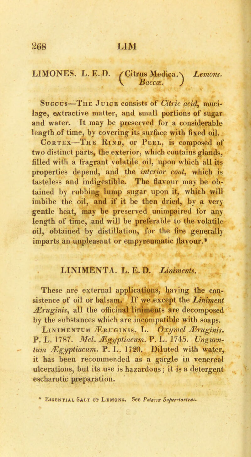 L1M0NES. L. E. D. /Citrus Medina.\ Lemons. V Baccce. ) Succus—The Juice consists of Citric acid, muci- lage, extractive matter, and small portions of sugar and water. It may be preserved for a considerable length of time, by covering its surface with fixed oil. Cortex—The Kind, or Peel, is composed of two distinct parts, the exterior, which contains glands, filled with a fragrant volatile oil, upon which all its properties depend, and the interior coat, which is tasteless and indigestible. The flavour may be ob- tained by rubbing lump sugar upon it, which will imbibe the oil, and if it be then dried, by a very gentle heat, may be preserved unimpaired for an> length of time, and will be preferable to the volatile oil, obtained by distillation, for the fire generally imparts an unpleasant or empyreumatic flavour.* LINIMENTA. L. E. D. Liniments. These are external applications, having the con- sistence of oil or balsam. I f we except the Liniment jEruginis, all the officinal liniments are decomposed by the substances which are incompatible with soaps. Linimentum vEruginis. L. Oxymel JEraginis. P. L. 1787. Mel. JEgyptiacum. P. L. 1745. Unguen- tum JEgyptiacum. P. L. 1720. Diluted with water, it has been recommended as a gargle in venereal ulcerations, but its use is hazardous 3 it is a detergent escharotic preparation. ‘ Essential Salt 0? Lemons, See Potaistt Sufrer-tartras.