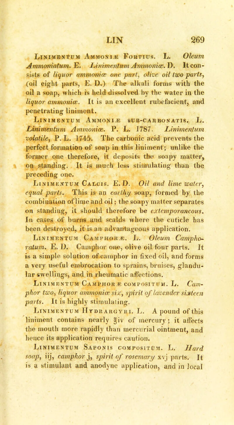 Linimentum Ammonite Fohtius. L. Oleum Ammoniatum. E. linimentum Ammonite. D. It con- sists of liquor ammonite one part, olive oil two parts, (oil eight parts, E. D.) The alkali forms with the oil a soap, which is held dissolved by the water in the liquor ammonice. It is an excellent rubefacient, and penetrating liniment. Linimentum Ammonite sub-carbonatis. L. Linimentum Ammonice. P. L. 1787. Linimentum volatile, P. L. 1745. The carbonic acid prevents the perfect formation of soap in this liniment; unlike the former one therefore, it deposits the soapy matter, on standing. It is much less stimulating than the preceding one. Linimentum Calcis. E. D. Oil and lime water, equal parts. This is an earthy soap, formed by the combination of lime and oil; the soapy matter separates on standing, it should therefore be extemporaneous. In cases of burns and scalds where the cuticle has been destroyed, it is an advantageous application. Linimentum Camphor.®. L. Oleum Campho- ratum. E. D. Camphor one, olive oil four parts. It is a simple solution of.camphor in fixed oil, and forms a very useful embrocation to sprains, bruises, glandu- lar swellings, and in rheumatic affections. Linimentum Camphor® compositum. L. Cam- phor two, liquor ammonice six, spirit of lavender sixteen parts. It is highly stimulating. Linimentum IlrnitAitGYRi. L. A pound of this liniment contains nearly §iv of mercury; it affects the mouth more rapidly than mercurial ointment, and hence its application requires caution. Linimentum Saponis compositum. L. Hard soap, iij, camphor j, spirit of rosemary x\j parts. It is a stimulant and anodyne application, and in local