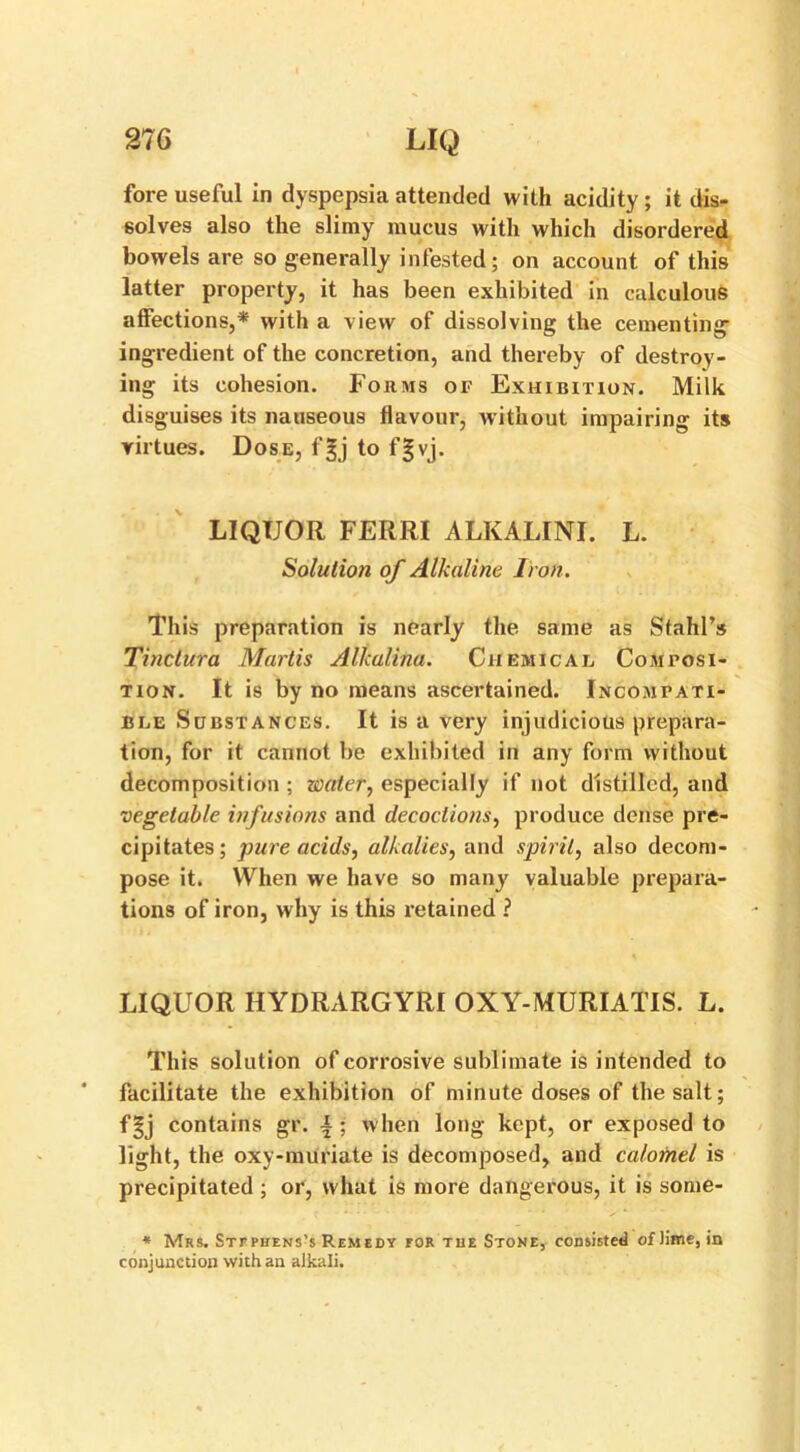 fore useful in dyspepsia attended with acidity ; it dis- solves also the slimy mucus with which disordered bowels are so generally infested; on account of this latter property, it has been exhibited in calculous affections,* with a view of dissolving the cementing ingredient of the concretion, and thereby of destroy- ing its cohesion. Forms of Exhibition. Milk disguises its nauseous flavour, without impairing its virtues. Dose, fgj to fgvj. LIQUOR FERRI ALKALINE L. Solution of Alkaline Iron. This preparation is nearly the same as SfahPs Tinctura Martis Alkalina. Chemical Composi- tion. It is by no means ascertained. Incompati- ble Substances. It is a very injudicious prepara- tion, for it cannot be exhibited in any form without decomposition ; water, especially if not distilled, and vegetable infusions and decoctions, produce dense pre- cipitates; pure acids, alkalies, and spirit, also decom- pose it. When we have so many valuable prepara- tions of iron, why is this retained ? LIQUOR HYDRARGYRI OXY-MURIATIS. L. This solution of corrosive sublimate is intended to facilitate the exhibition of minute doses of the salt; fgj contains gr. i ; when long kept, or exposed to light, the oxy-muriate is decomposed, and calomel is precipitated ; or, what is more dangerous, it is some- * Mrs. Stephens's Remedy tor the Stone, consisted of lime, in conjunction with an alkali.