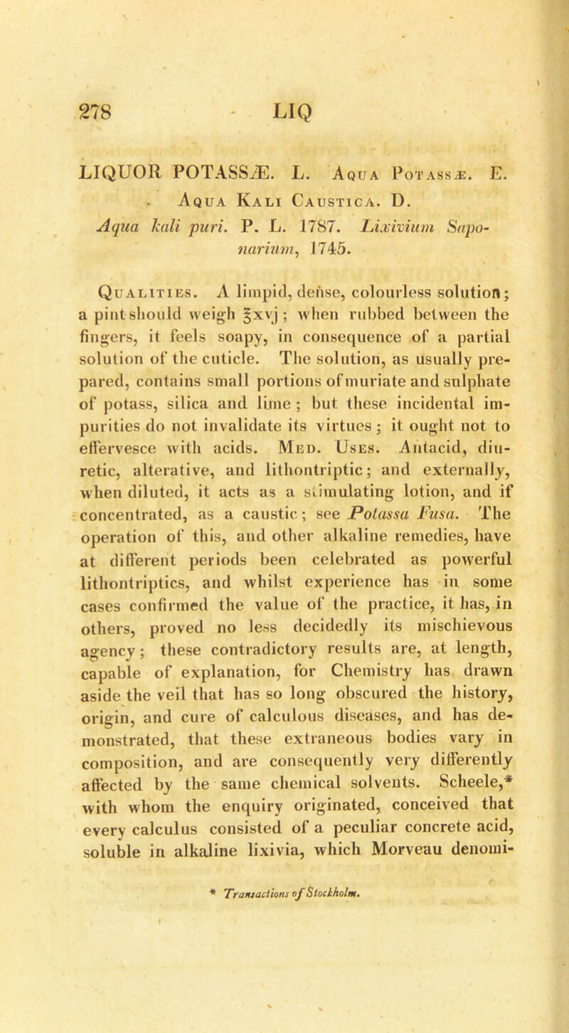 LIQUOR POTASSiE. L. Aqtja Potass.*. E. Aqua Kali Caustica. D. Aqua kali pun. P. L. 1787. Lixivium Sapo- narium, 1745. Qualities. A limpid, dense, colourless solution; a pint should weigh §xvj ; when rubbed between the fingers, it feels soapy, in consequence of a partial solution of the cuticle. The solution, as usually pre- pared, contains small portions of muriate and sulphate of potass, silica and lime ; but these incidental im- purities do not invalidate its virtues; it ought not to effervesce with acids. Med. Uses. Antacid, diu- retic, alterative, and lithontriptic; and externally, when diluted, it acts as a stimulating lotion, and if concentrated, as a caustic; see Polassa Fusa. The operation of this, and other alkaline remedies, have at different periods been celebrated as powerful lithontriptics, and whilst experience has in some cases confirmed the value of the practice, it has, in others, proved no less decidedly its mischievous agency; these contradictory results are, at length, capable of explanation, for Chemistry has drawn aside the veil that has so long obscured the history, origin, and cure of calculous diseases, and has de- monstrated, that these extraneous bodies vary in composition, and are consequently very differently affected by the same chemical solvents. Scheele,* with whom the enquiry originated, conceived that every calculus consisted of a peculiar concrete acid, soluble in alkaline lixivia, which Morveau denomi- * Traniactions of Stockholm.