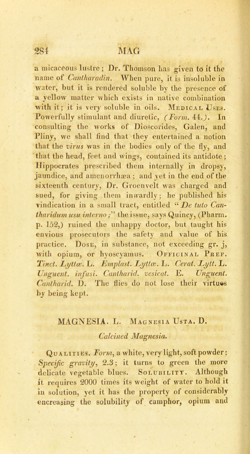 a micaceous lustre; Dr. Thomson has given to it the name of Canlharadin. When pure, it is insoluble in water, but it is rendered soluble by the presence of a yellow matter which exists in native combination with it; it is very soluble in oils. Medical Uses. Powerfully stimulant and diuretic, (Form. 44.J. In consulting the works of Dioscorides, Galen, and Pliny, we shall find that they entertained a notion that the virus was in the bodies only of the fly, and that the head, feet and wings, contained its antidote ; Hippocrates prescribed them internally in dropsy, jaundice, and amenorrhaea ; and yet in the end of the sixteenth century, Dr. Groenvelt was charged and sued, for giving them inwardly; he published his vindication in a small tract, entitled u De tuto Can- tharidum usu inlerno/” the issue, says Quincy, (Pharm. p. 152,) ruined the unhappy doctor, but taught his envious prosecutors the safety and value of his practice. Dose, in substance, not exceeding gr. j, with opium, or hyoscyamus. Officinal Piief. Tinct. Lyttce. L. Emplast. Lytlce. I/. Cerat. Lytl. L. Unguent, infusi. Cunlharid. vesicat. E. Unguent. Cuntharid. D. The flies do not lose their virtues by being kept. MAGNESIA. L. Magnesia Usta. D. Calcined Magnesia. Qualities. Form, a white, very light, soft powder: Specific gravity, 2.3; it turns to green the more delicate vegetable blues. Solubility. Although it requires 2000 times its weight of water to hold it in solution, yet it has the property of considerably encreasing the solubility of camphor, opium and