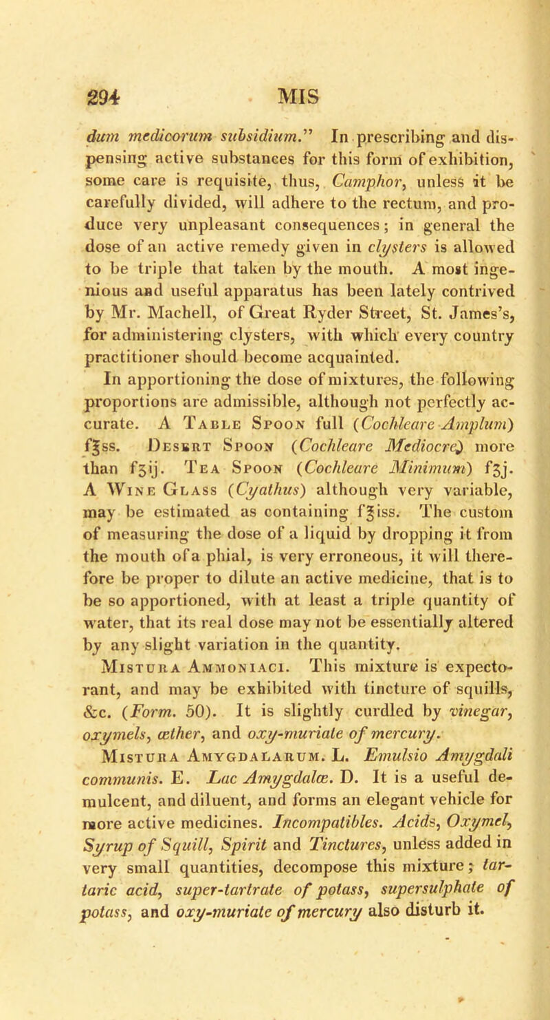 dum med/corum subsidium.” In prescribing and dis- pensing active substances for this form of exhibition, some care is requisite, thus, Camphor, unless it be carefully divided, will adhere to the rectum, and pro- duce very unpleasant consequences; in general the dose of an active remedy given in clysters is allowed to be triple that taken by the mouth. A most inge- nious and useful apparatus has been lately contrived by Mr. Machell, of Great Ryder Street, St. James’s, for administering clysters, with which every country practitioner should become acquainted. In apportioning the dose of mixtures, the following proportions are admissible, although not perfectly ac- curate. A Table Spoon full {Cochleare Amplum) fgss. Desbrt Spoon {Cochleare Mediocre$ more than f5ij. Tea Spoon {Cochleare Minimum) f^j. A Wine Glass (Cyathus) although very variable, may be estimated as containing f|iss. The custom of measuring the dose of a liquid by dropping it from the mouth of a phial, is very erroneous, it will there- fore be proper to dilute an active medicine, that is to be so apportioned, with at least a triple quantity of water, that its real dose may not be essentially altered by any slight variation in the quantity. Mistura Ammoniaci. This mixture is expecto- rant, and may be exhibited with tincture of squills, &c. {Form. 50). It is slightly curdled by vinegar, oxymels, aether, and oxy-muriale of mercury. Mistura Amygdalarum. L. Emulsio Amygdali communis. E. Lac Amygdalae. D. It is a useful de- mulcent, and diluent, and forms an elegant vehicle for more active medicines. Incompatibles. Acids, Oxymel, Syrup of Squill, Spirit and Tinctures, unless added in very small quantities, decompose this mixture; tar- taric acid, super-tartrate of potass, supersulphate of potass, and oxy-muriatc of mercury also disturb it.