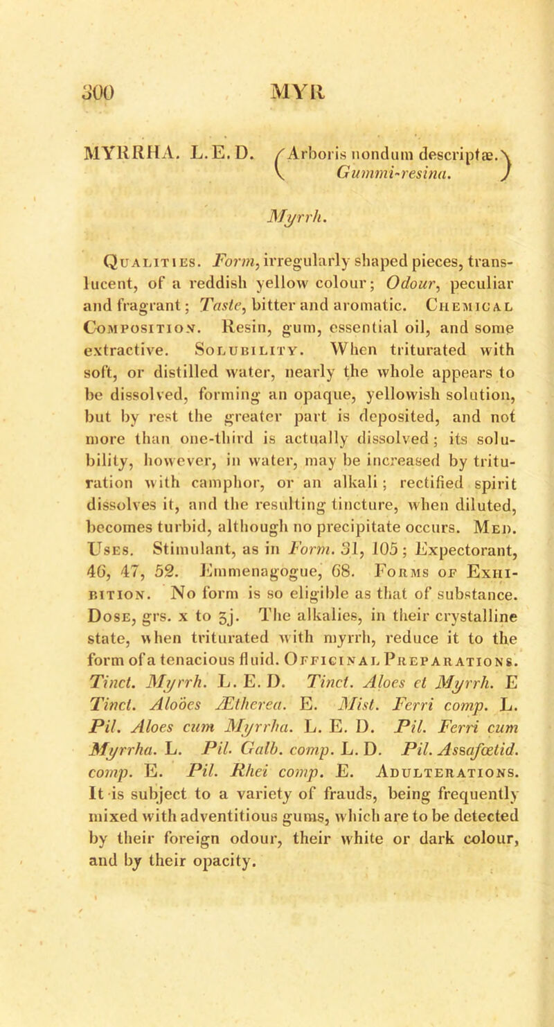 MYRRHA. L.E.D. / Arboris nondum descriptae. Qualities. Form, irregularly shaped pieces, trans- lucent, of a reddish yellow colour; Odour, peculiar and fragrant; Taste, bitter and aromatic. Chemical Composition. Resin, gum, essential oil, and some extractive. Solubility. When triturated with soft, or distilled water, nearly the whole appears to be dissolved, forming an opaque, yellowish solution, but by rest the greater part is deposited, and not more than one-third is actually dissolved; its solu- bility, however, in water, may be increased by tritu- ration with camphor, or an alkali ; rectified spirit dissolves it, and the resulting tincture, when diluted, becomes turbid, although no precipitate occurs. Med. Uses. Stimulant, as in Form. 31, 105; Expectorant, 40, 47, 52. Emmenagogue, 08. Forms of Exiii- p.ition. No form is so eligible as that of substance. Dose, grs. x to 5j. The alkalies, in their crystalline state, when triturated with myrrh, reduce it to the form ofa tenacious fluid. Officinal Preparations. Tinct. Myrrh. L. E. D. Tinet. Aloes et Myrrh. E Tinct. Alooes JEthcrea. E. Mist. Ferri comp. L. Pil. Aloes cum Myrrha. L. E. D. Pil. Ferri cum Myrrha. L. Pil. Gall), comp. L. D. Pil. Assafcetid. comp. E. Pil. Rhei comp. E. Adulterations. It is subject to a variety of frauds, being frequently mixed with adventitious gums, which are to be detected by their foreign odour, their white or dark colour, and by their opacity. Myrrh.