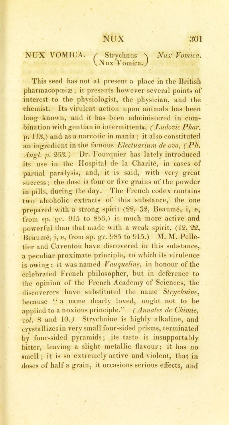 NUX VOMICA. / Strychnus \ Nux Vomica. \Nux Vomica./ This seed has not at present a place in the British pharmacopoeias ; it presents however several points of interest to the physiologist, the physician, and the chemist. Its virulent action upon animals has been long known, and it has been administered in com- bination with gentian in intermittents, (JsudovicPhar. p. 113,) and as a narcotic in mania ; it also constituted an ingredient in the famous Electuarium de ovo, (Ph. Angl. p. 263.) Or. Fourquier has lately introduced its use in the Hospital de la Charite, in cases of partial paralysis, and, it is said, with very great success; the dose is four or five grains of the powder in pills, during the day. The French codex contains two alcoholic extracts of this substance, the one prepared with a strong spirit (22, 32, Beaume, i, e, from sp. gr. 915 to 85fi,) is much more active and powerful than that made with a weak spirit, (12, 22, Beaume, i, e, from sp. gr. 985 to 915.) M. M. Pelle- tier and Caventou have discovered in this substance, a peculiar proximate principle, to which its virulence is owing ; it was named Vauqueline, in honour of the celebrated French philosopher, but in deference to the opinion of the French Academy of Sciences, the discoverers have substituted the name Strychnine, because u a name dearly loved, ought not to be applied to a noxious principle.” (Annales de Chimie, ■col. 8 and 10.) Strychnine is highly alkaline, and crystallizes in very small four-sided prisms, terminated by four-sided pyramids; its taste is insupportably bitter, leaving a slight metallic flavour; it has no smell; it is so extremely active and violent, that in doses of half a grain, it occasions serious effects, and