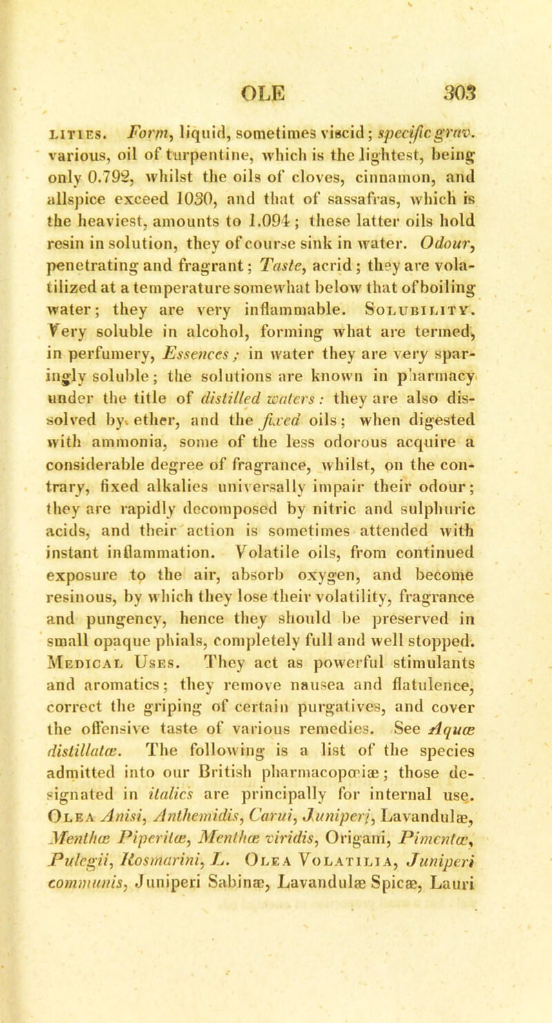 litres* Form, liquid, sometimes viscid ; specific grav. various, oil of turpentine, which is the lightest, being only 0.792, whilst the oils of cloves, cinnamon, and allspice exceed 1030, and that of sassafras, which is the heaviest, amounts to 1.094; these latter oils hold resin in solution, they of course sink in water. Odour, penetrating and fragrant; Taste, acrid ; they are vola- tilized at a temperature somewhat below that of boiling water; they are very inflammable. Solubility. Very soluble in alcohol, forming what are termed, in perfumery, Essences ; in water they are very spar- ingly soluble; the solutions are known in pharmacy under the title of distilled waters: they are also dis- solved by. ether, and the fixed oils; when digested with ammonia, some of the less odorous acquire a considerable degree of fragrance, whilst, on the con- trary, fixed alkalies universally impair their odour; they are rapidly decomposed by nitric and sulphuric acids, and their action is sometimes attended with instant inflammation. Volatile oils, from continued exposure to the air, absorb oxygen, and become resinous, by which they lose their volatility, fragrance and pungency, hence they should be preserved in small opaque phials, completely full and well stopped. Medical Uses. They act as powerful stimulants and aromatics; they remove nausea and flatulence, correct the griping of certain purgatives, and cover the offensive taste of various remedies. See Aqua? distillates. The following is a list of the species admitted into our British pharmacopoeia!; those de- signated in italics are principally for internal use. Olea A nisi, Anthemidis, Carui, Juniperj, Lavandulae, Mentha; Piperita;, Mentha; viridis, Origani, Pimento;, Pulegii, Itos Marini, L. Olea Volatilia, Junipers communis, Juniperi Sabinae, Lavandulae Spicae, Lauri