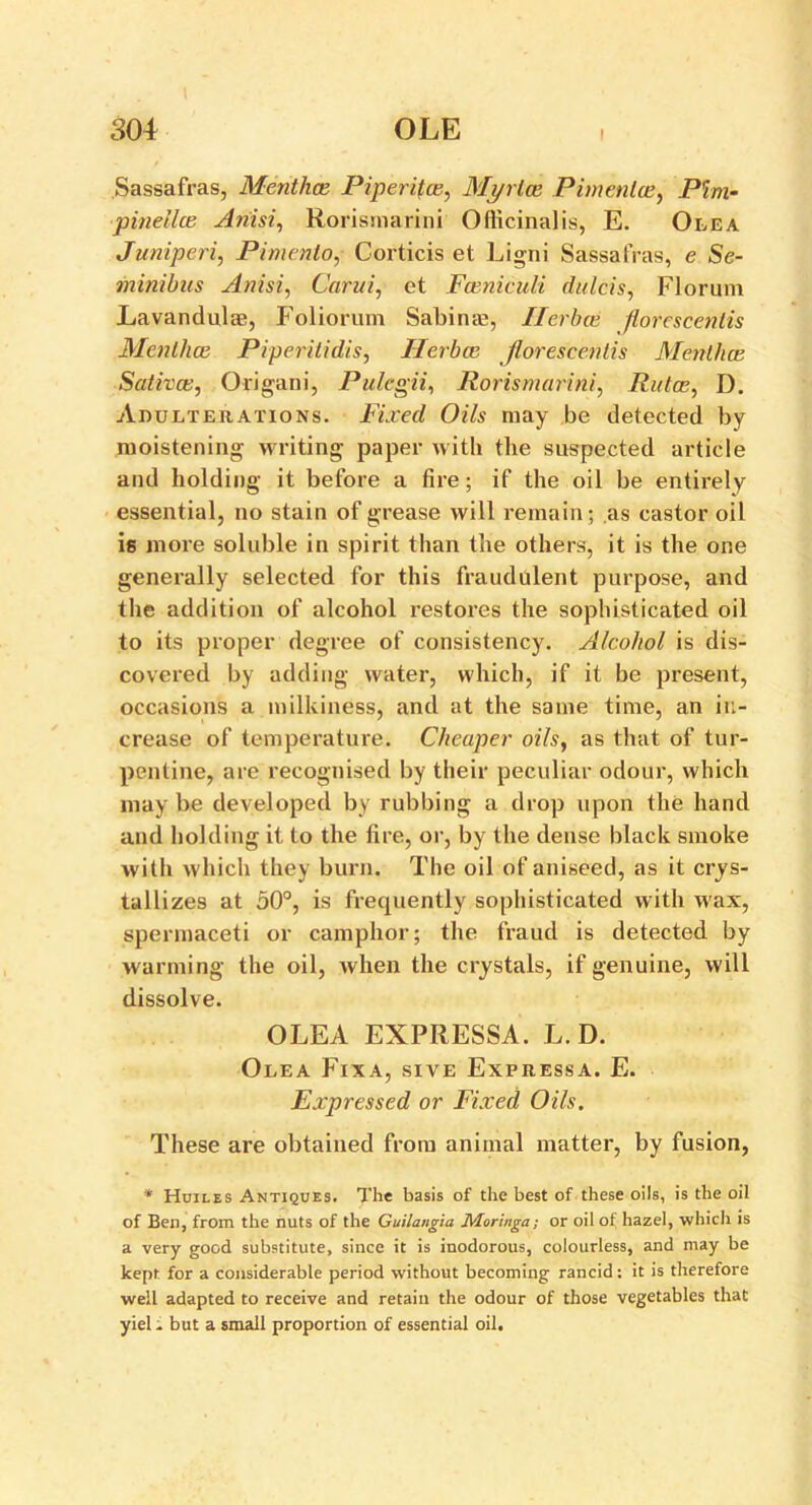 Sassafras, Menthce Piperifce, Mj/rlce Pimenlce, Pint- pinellce Ariisi, Rorisrnarini Officinalis, E. Olea Juniperi, Pimento, Corticis et Ligni Sassafras, e Se- minibus Anisi, Carui, et Fceniculi dulcis, Florum Lavandulae, Foliorum Sabinae, Ilerbce florcscentis Menthce Piperilidis, Ilerbce Jlorescentis Menthce Sativce, Origani, Pulegii, Rorisrnarini, Rutce, D. Adulterations. Fixed Oils may be detected by moistening writing paper with the suspected article and holding it before a fire; if the oil be entirely essential, no stain of grease will remain; as castor oil is more soluble in spirit than the others, it is the one generally selected for this fraudulent purpose, and the addition of alcohol restores the sophisticated oil to its proper degree of consistency. Alcohol is dis- covered by adding water, which, if it be present, occasions a milkiness, and at the same time, an in- crease of temperature. Cheaper oils, as that of tur- pentine, are recognised by their peculiar odour, which may be developed by rubbing a drop upon the hand and holding it to the fire, or, by the dense black smoke with w hich they burn. The oil of aniseed, as it crys- tallizes at 50°, is frequently sophisticated with wax, spermaceti or camphor; the fraud is detected by warming the oil, when the crystals, if genuine, will dissolve. OLEA EXPRESSA. L. D. Olea Fixa, sive Expressa. E. Expressed or Fixed Oils. These are obtained from animal matter, by fusion, * Hoiles Antiques. The basis of the best of these oils, is the oil of Ben, from the nuts of the Guilangia Moringa; or oil of hazel, which is a very good substitute, since it is inodorous, colourless, and may be kept, for a considerable period without becoming rancid: it is therefore well adapted to receive and retain the odour of those vegetables that yiel i but a small proportion of essential oil.