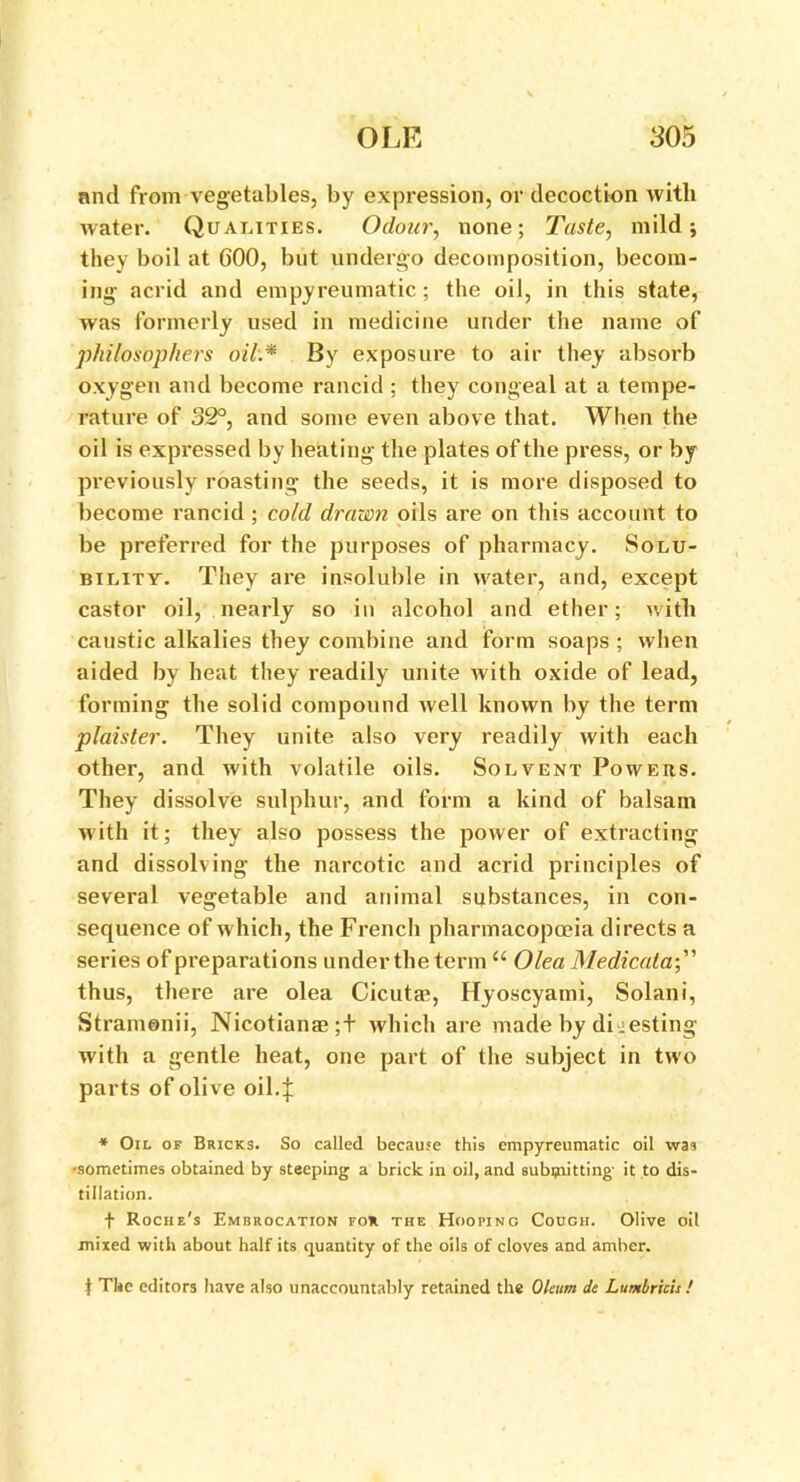 and from vegetables, by expression, or decoction with water. Qualities. Odour, none; Taste, mild; they boil at 600, but undergo decomposition, becom- ing acrid and empyreumatic; the oil, in this state, was formerly used in medicine under the name of philosophers oil:* By exposure to air they absorb oxygen and become rancid ; they congeal at a tempe- rature of 32°, and some even above that. When the oil is expressed by heating the plates of the press, or by previously roasting the seeds, it is more disposed to become rancid ; cold drawn oils are on this account to be preferred for the purposes of pharmacy. Solu- bility. They are insoluble in water, and, except castor oil, nearly so in alcohol and ether; with caustic alkalies they combine and form soaps ; when aided by heat they readily unite with oxide of lead, forming the solid compound well known by the term plaister. They unite also very readily with each other, and with volatile oils. Solvent Powers. They dissolve sulphur, and form a kind of balsam with it; they also possess the power of extracting and dissolving the narcotic and acrid principles of several vegetable and animal substances, in con- sequence of which, the French pharmacopoeia directs a series of preparations under the term “ Olea Medicata;” thus, there are olea Cicutae, Hyoscyami, Solani, Stramonii, Nicotians;+ which are made by digesting with a gentle heat, one part of the subject in two parts of olive oil.f * Oil of Bricks. So called because this empyreumatic oil was •sometimes obtained by steeping a brick in oil, and subipitting' it to dis- tillation. f Roche's Embrocation fou the Hooping Cough. Olive oil mixed with about half its quantity of the oils of cloves and amber. t The editors have also unaccountably retained the Oleum dc Lumbrich !