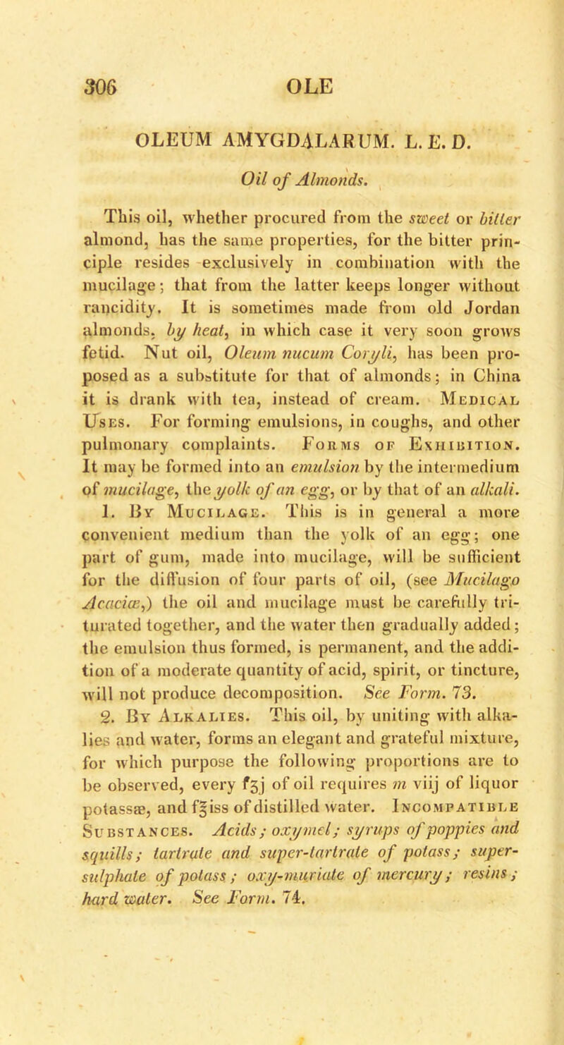 OLEUM AMYGDALARUM. L. E. D. Oil of Almonds. This oil, whether procured from the sweet or biller almond, has the same properties, for the bitter prin- ciple resides exclusively in combination with the mucilage; that from the latter keeps longer without rancidity. It is sometimes made from old Jordan almonds, by heat, in which case it very soon grows fetid. Nut oil, Oleum nucum Coryli, has been pro- posed as a substitute for that of almonds; in China it is drank with tea, instead of cream. Medical Uses. For forming emulsions, in coughs, and other pulmonary complaints. Forms of Exhibition. It may be formed into an emulsion by the intermedium of mucilage, the yolk of cm egg, or by that of an alkali. 1. Bv Mucilage. This is in general a more convenient medium than the yolk of an egg; one part of gum, made into mucilage, will be sufficient for the diffusion of four parts of oil, (see Mucilago Acacia;,) the oil and mucilage must be carefully tri- turated together, and the water then gradually added; the emulsion thus formed, is permanent, and the addi- tion of a moderate quantity of acid, spirit, or tincture, will not produce decomposition. See Form. 73. 2. By Alkalies. This oil, by uniting with alka- lies and water, forms an elegant and grateful mixture, for which purpose the following proportions are to be observed, every ff) of oil requires m viij of liquor potassm, and f§ iss of distilled water. Incompatible Substances. Acids; oxymel; syrups of poppies and squills; tartrate and super-tartrate of potass; super- sulphate of potass ; oxy-muriale of mercury ; resins ; hard water. See Form. 74.