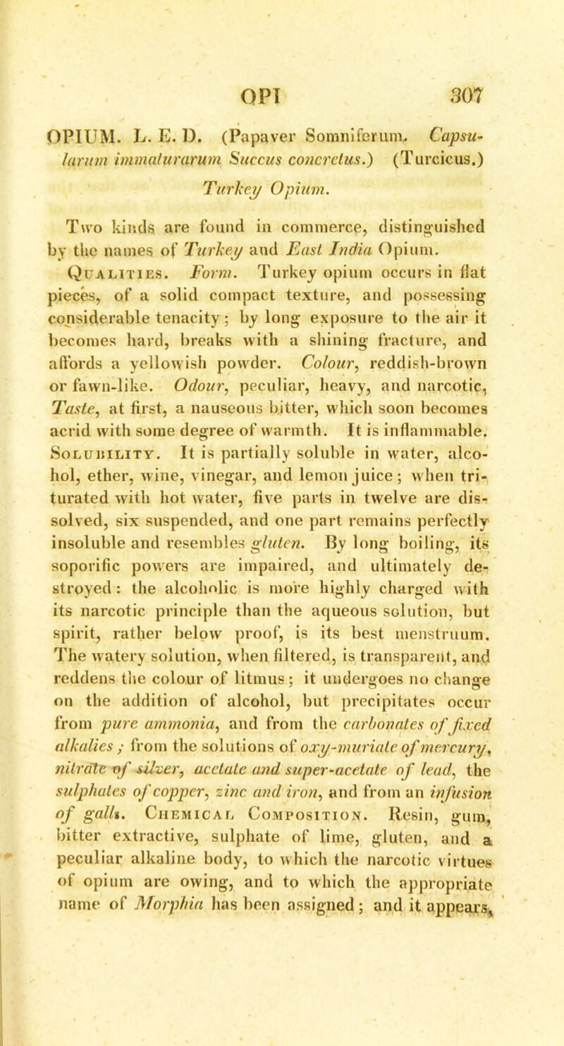 OPIUM. L. E. D. (Papaver Somniforum. Capsu- larum imma/urarum Succus concretus.) (Turcicus.) Turkey Opium. Two kinds are found in commerce, distinguished by the names of Turkey and East India Opium. Qualities. Form. Turkey opium occurs in flat pieces, of a solid compact texture, and possessing considerable tenacity ; by long exposure to the air it becomes hard, breaks with a shining fracture, and affords a yellowish powder. Colour, reddish-brown or fawn-like. Odour, peculiar, heavy, and narcotic, Taste, at first, a nauseous bitter, which soon becomes acrid w'ith some degree of w armth. It is inflammable. Soluiiility. It is partially soluble in water, alco- hol, ether, wine, vinegar, and lemon juice; when tri- turated with hot water, five parts in twelve are dis- solved, six suspended, and one part remains perfectly insoluble and l’esembles gluten. By long boiling, its soporific powers are impaired, and ultimately de- stroyed : the alcoholic is more highly charged with its narcotic principle than the aqueous solution, but spirit, rather below proof, is its best menstruum. The watery solution, when filtered, is transparent, and reddens the colour of litmus; it undergoes no change on the addition of alcohol, but precipitates occur from pure ammonia, and from the carbonates of fixed alkalies ; from the solutions of oxy-muriate of mercury, nitrate-of silver, acetate and super-acetate of lead, the sulphates of copper, vine and iron, and from an infusion of gallt. Chemical Composition. Resin, gum, bitter extractive, sulphate of lime, gluten, and a peculiar alkaline body, to which the narcotic virtues of opium are owing, and to which the appropriate name of Morphia has been assigned; and it appears,
