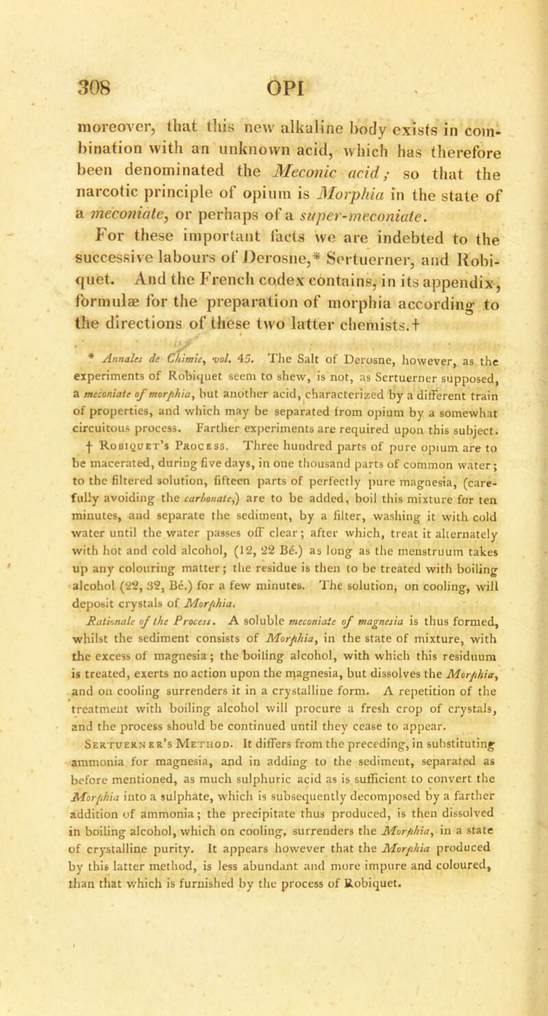 moreover, that this new alkaline body exists in com- bination with an unknown acid, which has therefore been denominated the Meconic acid; so that the narcotic principle of opium is Morphia in the state of a meconiatc, or perhaps of a super-meconiate. For these important facts we are indebted to the successive labours of Derosne,* Sertuerner, and Robi- quet. And the French codex contains, in its appendix, formulas for the preparation of morphia according to the directions of these two latter chemists.f * Aimaks di Chimie, uol. 45. The Salt of Derosne, however, as the experiments of Robiquet seem to shew, is not, as Sertuerner supposed, a meconiate of morphia, but another acid, characterized by a different train of properties, and which may be separated from opium by a somewhat circuitous process. Farther experiments are required upon this subject. f Robiquet’s Process. Three hundred parts of pure opium are to be macerated, during five days, in one thousand parts of common water; to the filtered solution, fifteen parts of perfectly pure magnesia, (care- fully avoiding the carbonate,) are to be added, boil this mixture for ten minutes, and separate the sediment, by a filter, washing it with cold water until the water passes off clear; after which, treat it alternately with hot and cold alcohol, (12, 22 Bf:.) as long as the menstruum takes up any colouring matter; the residue is then to be treated with boiling alcohol (22, 32, Be.) for a few minutes. The solution, on cooling, will deposit crystals of Morphia. Rationale of the Process. A soluble meconiate of magnesia is thus formed, whilst the sediment consists of Morphia, in the state of mixture, with the excess of magnesia; the boiling alcohol, with which this residuum is treated, exerts no action upon the magnesia, but dissolves the Morphia, 2nd on cooling surrenders it in a crystalline form. A repetition of the treatment with boiling alcohol will procure a fresh crop of crystals, and the process should be continued until thev cease to appear. Sertuern e r’s Method. It differs from the preccding, in substituting ammonia for magnesia, and in adding to the sediment, separated as before mentioned, as much sulphuric acid as is sufficient to convert the Morphia into a sulphate, which is subsequently decomposed by a farther addition of ammonia; the precipitate thus produced, is then dissolved in boiling alcohol, which on cooling, surrenders the Morphia, in a state of crystalline purity. It appears however that the Morphia produced by this latter method, is less abundant and more impure and coloured, than that which is furnished by the process of Robiquet.