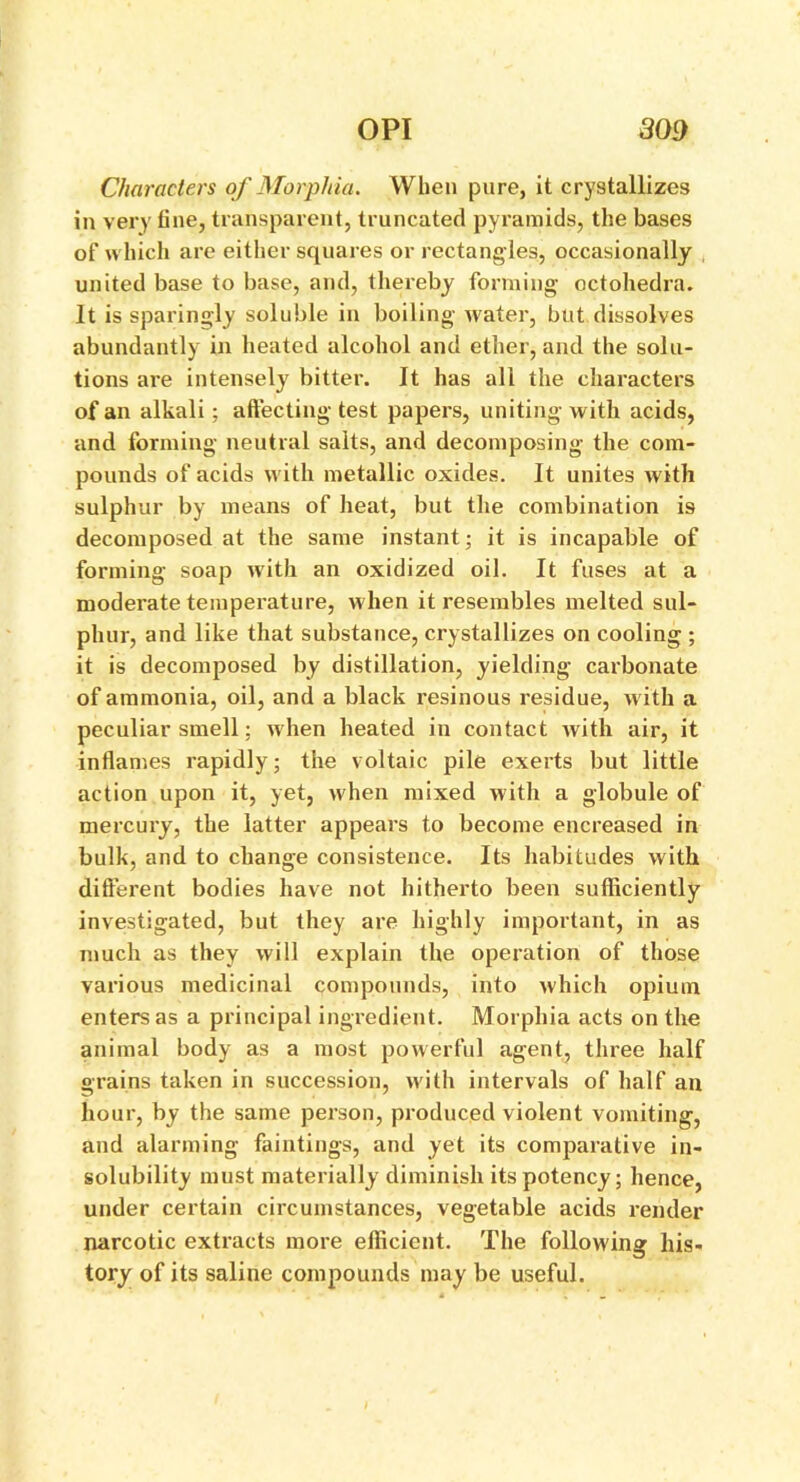 Characters of Morphia. When pure, it crystallizes in very tine, transparent, truncated pyramids, the bases of which are either squares or rectangles, occasionally united base to base, and, thereby forming octohedra. It is sparingly soluble in boiling water, but dissolves abundantly in heated alcohol and ether, and the solu- tions are intensely bitter. It has all the characters of an alkali; affecting test papers, uniting with acids, and forming neutral salts, and decomposing the com- pounds of acids with metallic oxides. It unites with sulphur by means of heat, but the combination i9 decomposed at the same instant; it is incapable of forming soap with an oxidized oil. It fuses at a moderate temperature, when it resembles melted sul- phur, and like that substance, crystallizes on cooling ; it is decomposed by distillation, yielding carbonate of ammonia, oil, and a black resinous residue, with a peculiar smell; when heated in contact with air, it inflames rapidly; the voltaic pile exerts but little action upon it, yet, when mixed with a globule of mercury, the latter appears to become encreased in bulk, and to change consistence. Its habitudes with different bodies have not hitherto been sufficiently investigated, but they are highly important, in as much as they will explain the operation of those various medicinal compounds, into which opium enters as a principal ingredient. Morphia acts on the animal body as a most powerful agent, three half grains taken in succession, with intervals of half an hour, by the same person, produced violent vomiting, and alarming faintings, and yet its comparative in- solubility must materially diminish its potency; hence, under certain circumstances, vegetable acids render narcotic extracts more efficient. The following his- tory of its saline compounds may be useful.