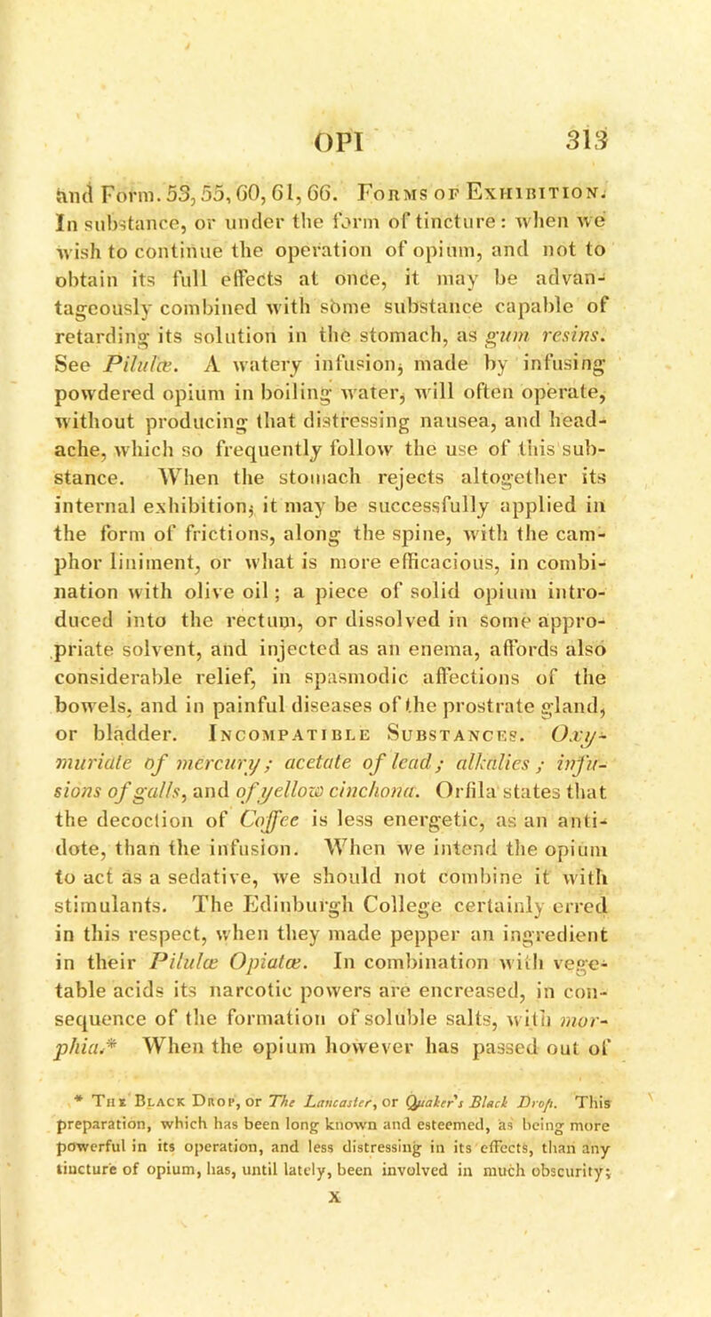 juict Form. 53,55,60, 61, 66. Forms of Exhibition; In substance, or under the form of tincture: when we wish to continue the operation of opium, and not to obtain its full effects at once, it may be advan- tageously combined with some substance capable of retarding its solution in the stomach, as gum resins. See Pilules. A watery infusion* made by infusing powdered opium in boiling water, will often operate, without producing that distressing nausea, and head- ache, which so frequently follow the use of this sub- stance. When the stomach rejects altogether its internal exhibition* it may be successfully applied in the form of frictions, along the spine, with the cam- phor liniment, or what is more efficacious, in combi- nation with olive oil; a piece of solid opium intro- duced into the rectum, or dissolved in some appro- priate solvent, and injected as an enema, affords also considerable relief, in spasmodic affections of the bowels, and in painful diseases of the prostrate g;land, or bladder. Incompatible Substances. Oxy- muriate of mercury; acetate of lead; alkalies ; infu- sions of galls, and of yellow cinchona. Orlila states that the decoction of Coffee is less energetic, as an anti- dote, than the infusion. When we intend the opium to act as a sedative, we should not combine it with stimulants. The Edinburgh College certainly erred in this respect, when they made pepper an ingredient in their Pilules Opiates. In combination w ith vege- table acids its narcotic powers are encreased, in con- sequence of the formation of soluble salts, with mor- phia.* When the opium however has passed out of * Tin Black Drop, or The Lancaster, or Quaher s Slach Dro/t. This preparation, which has been long known and esteemed, as being more powerful in its operation, and less distressing in its effects, than any tincture of opium, has, until lately, been involved in much obscurity; X