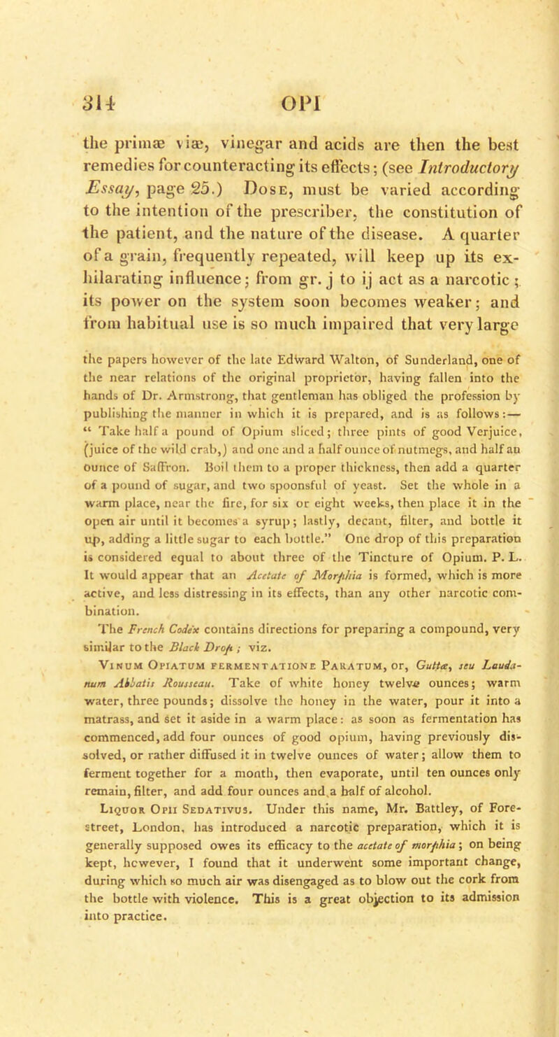 SH- OP! the priinae vise, vinegar and acids are then the best remedies for counteracting its effects; (see Introductory Essay, page 25.) Dose, must be varied according to the intention of the prescriber, the constitution of the patient, and the nature of the disease. A quarter of a grain, frequently repeated, will keep up its ex- hilarating influence; from gr. j to ij act as a narcotic ; its power on the system soon becomes weaker; and from habitual use is so much impaired that very large the papers however of the late Edward Walton, of Sunderland, one of the near relations of the original proprietor, having fallen into the hands of Dr. Armstrong, that gentleman has obliged the profession by publishing the manner in which it is prepared, and is as follows: — “ Take half a pound of Opium sliced; three pints of good Verjuice, (juice of the wild crab,) and one and a half ounce of nutmegs, and half an ounce of Saffron. Boil them to a proper thickness, then add a quarter of a pound of sugar, and two spoonsful of yeast. Set the whole in a warm place, near the lire, for six or eight weeks, then place it in the open air until it becomes a syrup; lastly, decant, filter, and bottle it up, adding a little sugar to each bottle.” One drop of this preparation is considered equal to about three of the Tincture of Opium. P. L. It would appear that an Acetate of Morphia is formed, which is more active, and less distressing in its effects, than any other narcotic com- bination. The French Codex contains directions for preparing a compound, very similar to the Black Drop ; viz. Vinum Opiatum fermentation! Pakatum, or, Gutta, seu Lauda- num Aihatis Rousseau. Take of white honey twelve ounces; warm water, three pounds; dissolve the honey in the water, pour it into a matrass, and set it aside in a warm place: as soon as fermentation has commenced, add four ounces of good opium, having previously dis- solved, or rather diffused it in twelve ounces of water; allow them to ferment together for a month, then evaporate, until ten ounces only remain, filter, and add four ounces and.a half of alcohol. Liquor Opii Sedativus. Under this name, Mr. Battley, of Fore- street, London, has introduced a narcotic preparation, which it is generally supposed owes its efficacy to the acetate of morphia ; on being kept, hcwever, I found that it underwent some important change, during which so much air was disengaged as to blow out the cork from the bottle with violence. This is a great objection to its admission into practice.