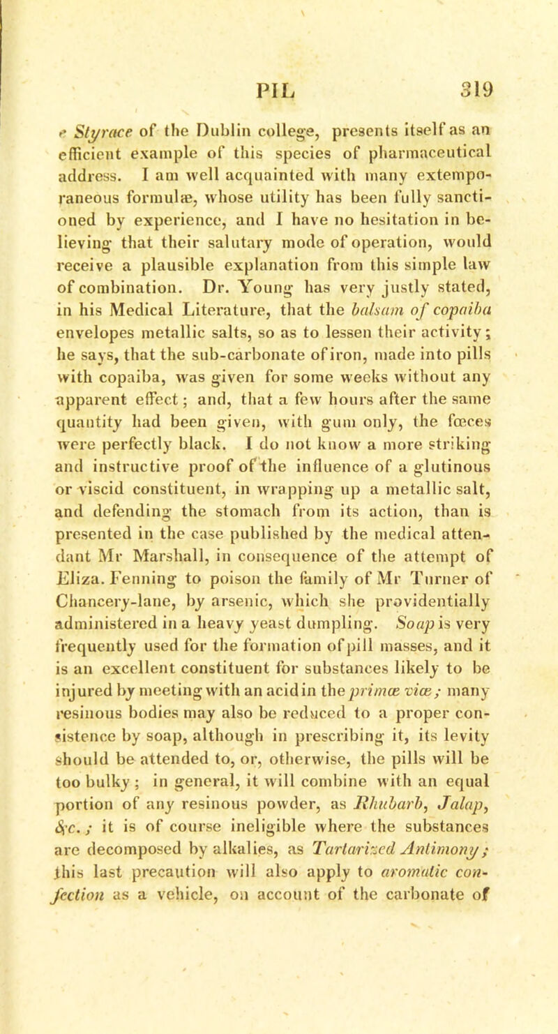 e Styrace of the Dublin college, presents itself as an efficient example of this species of pharmaceutical address. I am well acquainted with many extempo- raneous formulae, whose utility has been fully sancti- oned by experience, and I have no hesitation in be- lieving* that their salutary mode of operation, would receive a plausible explanation from this simple law of combination. Dr. Young has very justly stated, in his Medical Literature, that the balsam of copaiba envelopes metallic salts, so as to lessen their activity; he says, that the sub-carbonate of iron, made into pills with copaiba, was given for some weeks without any apparent effect; and, that a few hours after the same quantity had been given, with gum only, the fceces were perfectly black. I do not know a more striking and instructive proof of the influence of a glutinous or viscid constituent, in wrapping up a metallic salt, and defending the stomach from its action, than is presented in the case published by the medical atten- dant Mr Marshall, in consequence of the attempt of Eliza. Fenning to poison the family of Mr Turner of Chancery-lane, by arsenic, which she providentially administered in a heavy yeast dumpling. Soap is very frequently used for the formation of pill masses, and it is an excellent constituent for substances likely to be injured by meeting w ith an acidin theprimce vice; many resinous bodies may also be reduced to a proper con- sistence by soap, although in prescribing it, its levity should be attended to, or, otherwise, the pills will be too bulky ; in general, it will combine with an equal portion of any resinous powder, as Rhubarb, Jalap, S,c.; it is of course ineligible where the substances are decomposed by alkalies, as Tartarhcd Antimony; this last precaution will also apply to aromatic con- fection as a vehicle, on account of the carbonate of