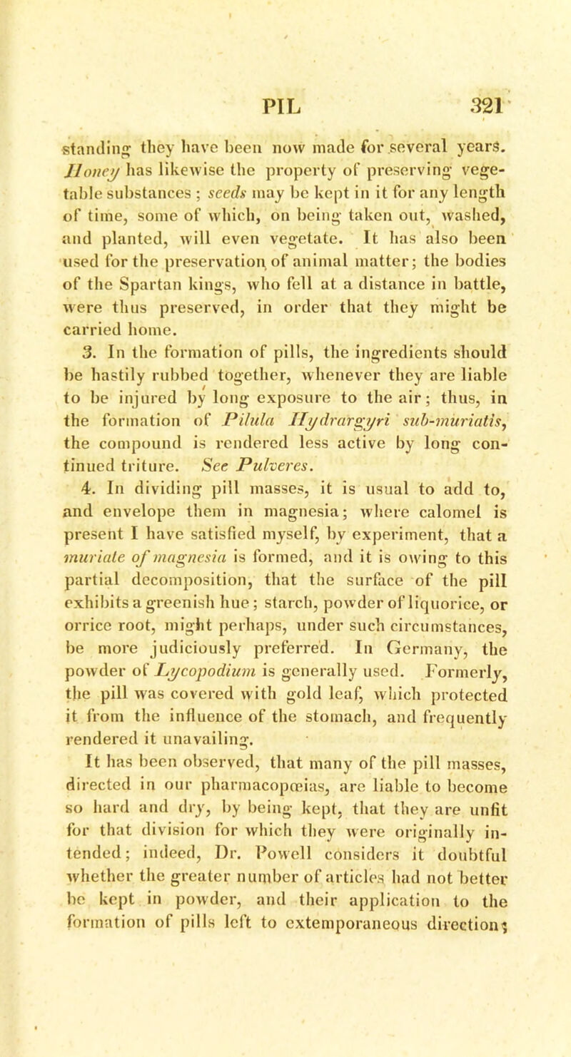standing they have been now made for several years. Honey has likewise the property of preserving’ vege- table substances ; seeds may be kept in it for any length of time, some of which, on being taken out, washed, and planted, will even vegetate. It has also been used for the preservation of animal matter; the bodies of the Spartan kings, who fell at a distance in battle, were thus preserved, in order that they might be carried home. 3. In the formation of pills, the ingredients should be hastily rubbed together, whenever they are liable to be injured by long exposure to the air; thus, in the formation of Pilula Ilydrargyri sub-muriatis, the compound is rendered less active by long con- tinued triture. See Pulveres. 4. In dividing pill masses, it is usual to add to, and envelope them in magnesia; where calomel is present I have satisfied myself, by experiment, that a muriate of magnesia is formed, and it is owing to this partial decomposition, that the surface of the pill exhibits a greenish hue; starch, powder of liquorice, or orrice root, might perhaps, under such circumstances, be more judiciously preferred. In Germany, the powder of Lycopodium is generally used. Formerly, the pill was covered with gold leaf, which protected it from the influence of the stomach, and frequently rendered it unavailing. It has been observed, that many of the pill masses, directed in our pharmacopoeias, are liable to become so hard and dry, by being kept, that they are unfit for that division for which they were originally in- tended ; indeed, Dr. Powell considers it doubtful whether the greater number of articles had not better be kept in powder, and their application to the formation of pills left to extemporaneous direction';