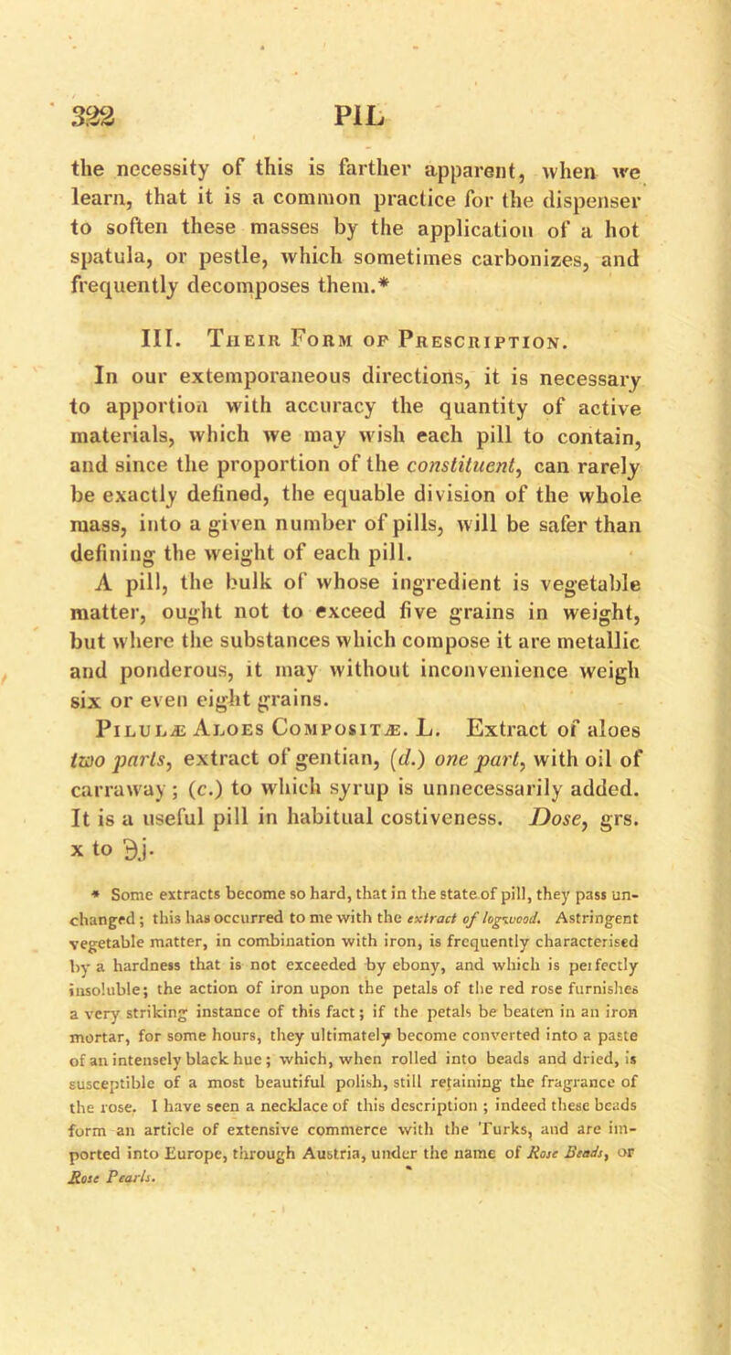 the necessity of this is farther apparent, when we learn, that it is a common practice for the dispenser to soften these masses by the application of a hot spatula, or pestle, which sometimes carbonizes, and frequently decomposes them.* III. Their Form op Prescription. In our extemporaneous directions, it is necessary to apportion with accuracy the quantity of active materials, which we may wish each pill to contain, and since the proportion of the constituent, can rarely be exactly defined, the equable division of the whole mass, into a given number of pills, will be safer than defining the weight of each pill. A pill, the bulk of whose ingredient is vegetable matter, ought not to exceed five grains in weight, but where the substances which compose it are metallic and ponderous, it may without inconvenience weigh six or even eight grains. PiLUEiE Aloes Composite. L. Extract of aloes two parts, extract of gentian, (d.) one part, with oil of carraway; (c.) to which syrup is unnecessarily added. It is a useful pill in habitual costiveness. Dose, grs. x to 9j. * Some extracts become so hard, that in the state of pill, they pass un- changed ; this has occurred to me with the extract of logwood. Astringent vegetable matter, in combination with iron, is frequently characterised by a hardness that is not exceeded by ebony, and which is perfectly insoluble; the action of iron upon the petals of the red rose furnishes a very striking instance of this fact; if the petals be beaten in an iron mortar, for some hours, they ultimately become converted into a paste of an intensely black hue; which, when rolled into beads and dried, is susceptible of a most beautiful polish, still retaining the fragrance of the rose. I have seen a necklace of this description ; indeed these beads form an article of extensive commerce with the Turks, aud are im- ported into Europe, through Austria, under the name of Rose Beads, or Rose Pearls.