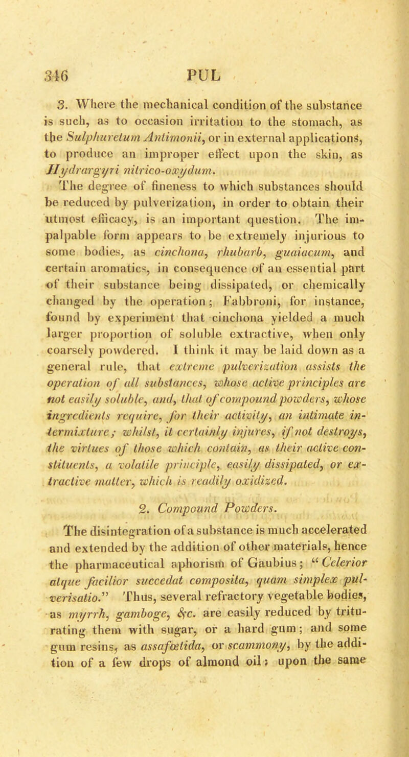 3. Where the mechanical condition of the substance is such, as to occasion irritation to the stomach, as the Sulphuretum Antimonii, or in external applications, to produce an improper effect upon the skin, as Jlydrargyri nitrico-oxydum. The degree of fineness to which substances should be reduced by pulverization, in order to obtain their utmost efiicacy, is an important question. The im- palpable form appears to be extremely injurious to some bodies, as cinchona, rhubarb, guaiacum, and certain aromatics, in consequence of an essential part of their substance being dissipated, or chemically changed by the operation; Fabbroni, for instance, found by experiment that cinchona yielded a much larger proportion of soluble extractive, when only coarsely powdered. I think it may be laid down as a general rule, that extreme ‘pulverization assists the operation of all substances, whose active principles are not easily soluble, and, that of compound powders, whose ingredients require, for their activity, an intimate in- termixture; whilst, it certainly injures, if not destroys, the virtues of those which contain, as their active con- stituents, a volatile principle,, easily dissipated, or ex- tractive mutter, which is readily oxidized. 2. Compound Powders. The disintegration of a substance is much accelerated and extended by the addition of other materials, hence the pharmaceutical aphorism ofGaubius; “ Celerior alque facilior succcdat composita, quam simplex pul- verisation Thus, several refractory vegetable bodies, as myrrh, gamboge, Sfc. are easily reduced by tritu- rating them with sugar, or a hard gum; and some gum resins, as assafeetida, or scammony, by the addi- tion of a few drops of almond oil: upon the same !