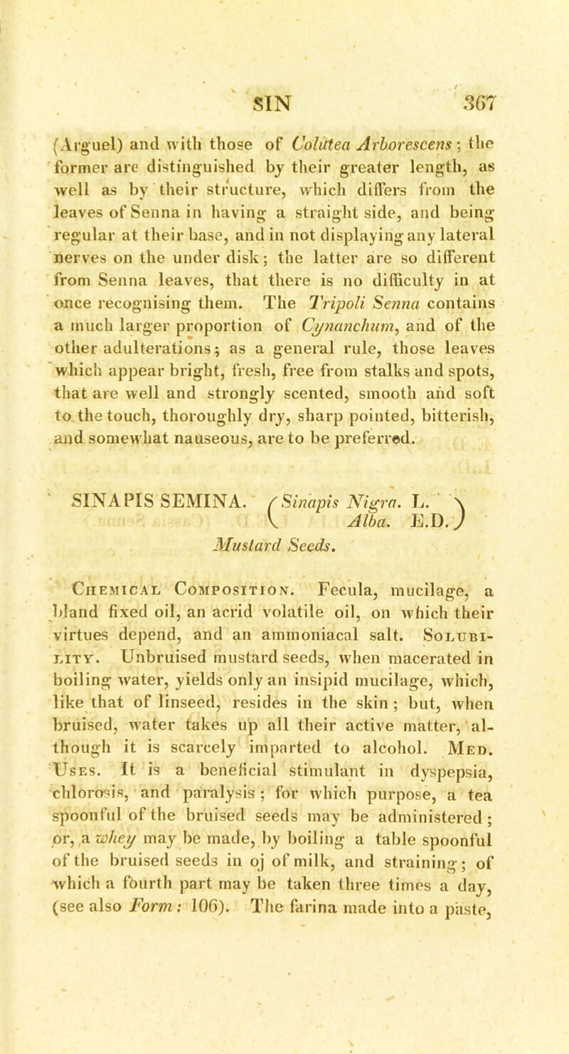 (Argue!) and with those of Colutea Arborescens ; the former are distinguished by their greater length, as well as by their structure, which differs from the leaves of Senna in having a straight side, and being- regular at their base, and in not displaying any lateral nerves on the under disk; the latter are so different from Senna leaves, that there is no difficulty in at once recognising them. The Tripoli Senna contains a much larger proportion of Cynanchum, and of the other adulterations; as a general rule, those leaves which appear bright, fresh, free from stalks and spots, that are well and strongly scented, smooth and soft to the touch, thoroughly dry, sharp pointed, bitterish, and somewhat nauseous, are to be preferred. SINAPIS SEMINA. /Sinapis Nigra. L. \ V Alba. E.D.) Mustard Seeds. Chemical Composition. Fecula, mucilage, a bland fixed oil, an acrid volatile oil, on which their virtues depend, and an ammoniacal salt. Solubi- lity. Unbruised mustard seeds, when macerated in boiling water, yields only an insipid mucilage, which, like that of linseed, resides in the skin ; but, when bruised, water takes up all their active matter, al- though it is scarcely imparted to alcohol. Med. Uses. It is a beneficial stimulant in dyspepsia, chlorosis, and paralysis ; for which purpose, a tea spoonful of the bruised seeds may be administered; or, a whey may be made, by boiling a tablespoonful of the bruised seeds in oj of milk, and straining; of which a fourth part may be taken three times a day, (see also Form : 106). The farina made into a paste,