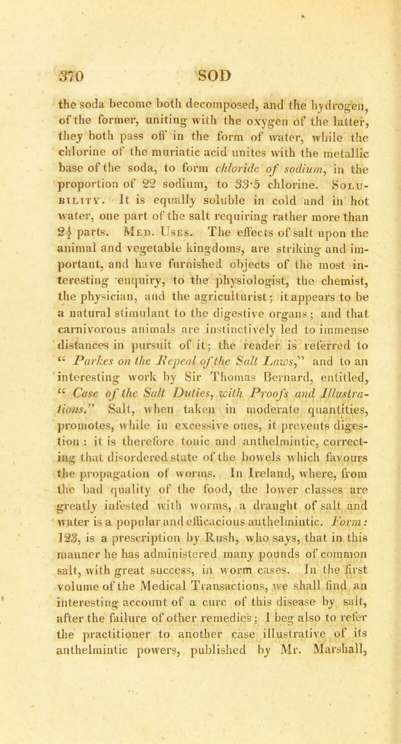 the soda become both decomposed, and the hydrogen, of the former, uniting- with the oxygen of the latter, they both pass off in the form of water, while the chlorine of the muriatic acid unites with the metallic base of the soda, to form chloride of sodium, in the proportion of 22 sodium, to 33'5 chlorine. Solu- bility-. It is equally soluble in cold and in hot water, one part of the salt requiring rather more than Sj parts. Med. Uses. The effects of salt upon the animal and vegetable kingdoms, are striking and im- portant, and have furnished objects of the most in- teresting enquiry, to the physiologist, the chemist, the physician, and the agriculturist; it appears to be a natural stimulant to the digestive organs; and that carnivorous animals are instinctively led to immense distances in pursuit of it; the reader is referred to (i Parkes on the Repeal of the Salt Laws,” and to an interesting work by Sir Thomas Bernard, entitled, “ Case of the Salt Duties, with Proofs and Illustra- tions.” Salt, when taken in moderate quantities, promotes, while in excessive ones, it prevents diges- tion : it is therefore tonic and anthelmintic, correct- ing- that disordered state of the bowels which favours the propagation of worms. In Ireland, where, from the bad quality of the food, the lower classes are greatly infested with worms, a draught of salt and water is a popular and efficacious anthelmintic. Form: 123, is a prescription by Rush, who says, that in this manner he has administered many pounds of common salt, with great success, in worm cases. In the first volume of the Medical Transactions, we shall find an interesting account of a cure of this disease by salt, after the failure of other remedies; 1 beg also to refer the practitioner to another case illustrative of its anthelmintic powers, published by Mr. Marshall,