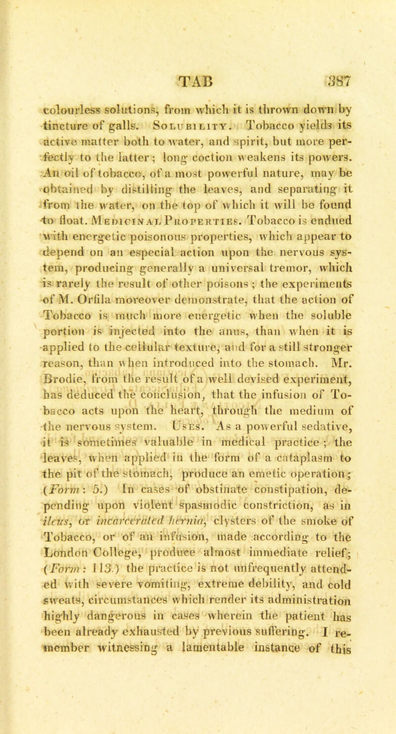 colourless solutions, from which it is thrown down by tincture of galls. Solubility. Tobacco yields its active matter both to water, and spirit, but more per- fectly to the latter; long coction weakens its powei’3. An oil of tobacco, of a most powerful nature, may be obtained by distilling the leaves, and separating it from the water, on the top of which it will be found to float. Medicinal Properties. Tobacco is endued with energetic poisonous properties, which appear to depend on an especial action upon the nervous sys- tem, producing generally a universal tremor, which is rarely the result of other poisons ; the experiments of M. Ortila moreover demonstrate, that the action of Tobacco is much more energetic when the soluble portion is injected into the anus, than when it is applied to the cellular texture, and for a still stronger reason, than when introduced into the stomach. Mr. Brodie, from the result of a well devised experiment, has deduced the conclusion, that the infusion of To- bacco acts upon the heart, through the medium of the nervous system. Uses. As a powerful sedative, it is sometimes valuable in medical practice ; the leaves, when applied in the form of a cataplasm to the pit of the stomach, produce an emetic operation; (Form: 5.) In cases of obstinate constipation, de- pending upon violent spasmodic constriction, as in ileus, or incarcerated hernia, clysters of the smoke of Tobacco, or of an infusion, made according to the London College, produce almost immediate relief; (Form : 113.) the practice is not unfrequently attend- ed with severe vomiting, extreme debility, and cold sweats, circumstances w hich render its administration highly dangerous in cases wherein the patient has been already exhausted by previous suffering. I re- member witnessing a lamentable instance of this