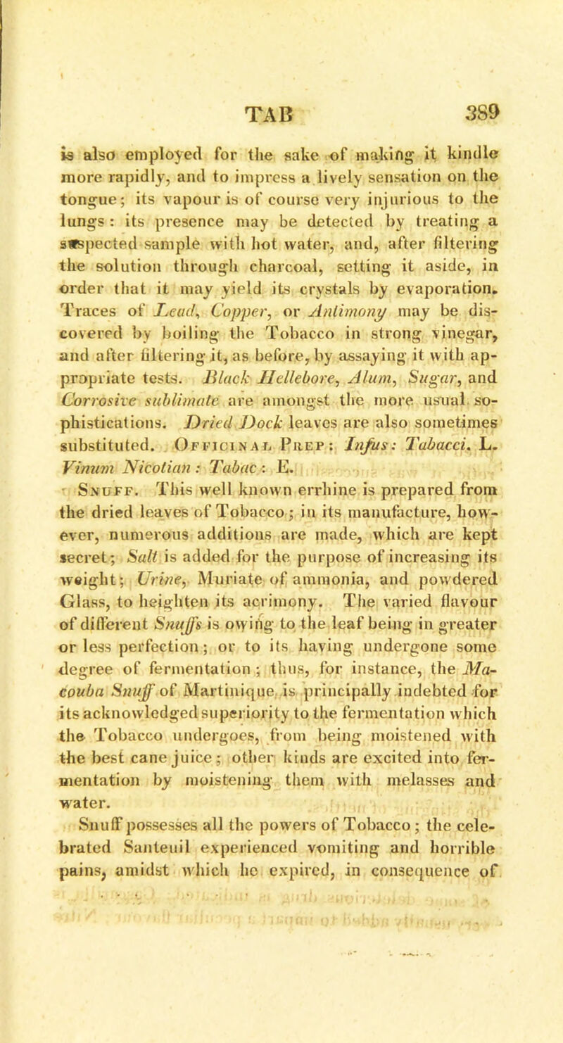 is also employed for the sake of making it kindle more rapidly, and to impress a lively sensation on the tongue; its vapour is of course very injurious to the lungs : its presence may be detected by treating a suspected sample with hot water, and, after filtering the solution through charcoal, setting it aside, in order that it may yield its crystals by evaporation. Traces of Lead, Copper, or Antimony may be dis- covered by boiling the Tobacco in strong vinegar, and after filtering it, as before, by assaying it with ap- propriate tests. Black Hellebore, Alum, Sugar, and Corrosive sublimate are amongst the more usual so- phistications. Dried Dock leaves are also sometimes substituted. Officinal, Prep: Infus: Tabacci. L. Vinum Nicotian : Tabac : E. Snuff. This well known errhine is prepared from the dried leaves of Tobacco ; in its manufacture, how- ever, numerous additions are made, which are kept secret; Salt is added for the purpose of increasing its weight; Urine, Muriate of ammonia, and powdered Glass, to heighten its acrimony. The varied flavour of different Snuffs is owing to the leaf being in greater or less perfection; or to its having undergone some degree of fermentation ; thus, for instance, the Ma~ couba Snuff of Martinique is principally indebted for its acknowledged superiority to the fermentation which the Tobacco undergoes, from being moistened with the best cane juice; other kinds are excited into fer- mentation by moistening them with melasses and water. Snuff possesses all the powers of Tobacco ; the cele- brated Santeuil experienced vomiting and horrible pains? amidst which he expired, in consequence of