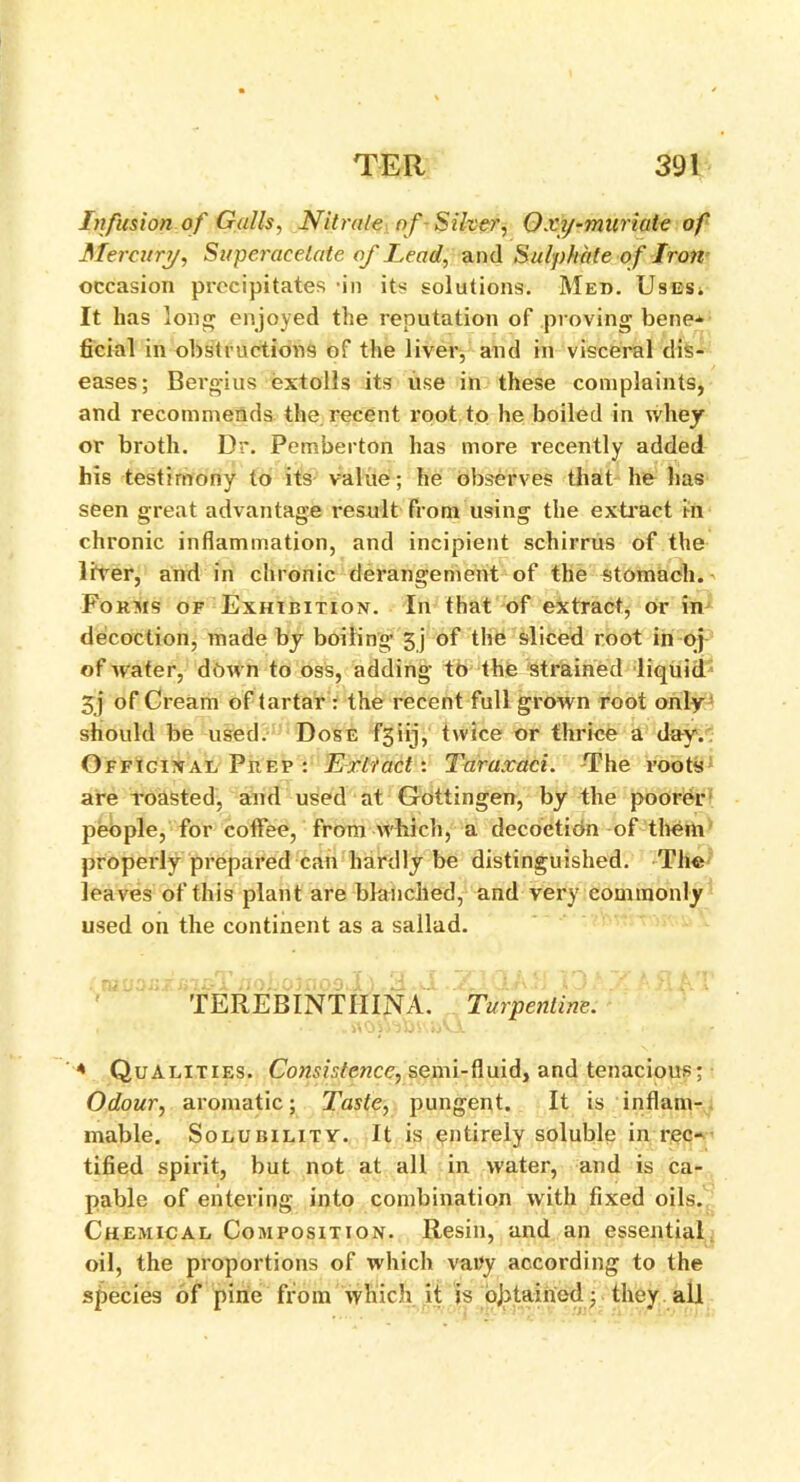 Infusion of Galls, Nitrate of- Silver, O xy-muriate of Mercury, Superacelate of Lead, and Sulphate o f Iron occasion precipitates in its solutions. Med. Uses* It lias Ion enjoyed the reputation of proving bene-*- ficial in obstructions of the liver, and in visceral dis- eases; Bergius extolls its use in these complaints, and recommends the. recent root to he boiled in whey or broth. Dr. Pemberton has more recently added his testimony to its value; he observes that he lias seen great advantage result from using the extract in chronic inflammation, and incipient schirrus of the liver, and in chronic derangement of the stomach. Forms of Exhibition. In that of extract, or in decoction, made by boiling’ 5j of the sliced root in oj of water, down to oss, adding to the strained liquid 5j of Cream of tartar : the recent full grown root only should be used. Dose f5iij, twice or thrice a day. Officinal Prep : Extract: Taraxaci. The roots are roasted, and used at Gottingen, by the poorer people, for coffee, from which, a decoction of them properly prepared can hardly be distinguished. The leaves of this plant are blanched, and very commonly used on the continent as a sallad. TEREBINTIIINA. Turpentine. « Qualities. Consistence, semi-fluid, and tenacious; Odour, aromatic; Taste, pungent. It is inflam- mable. Solubility. It is entirely soluble in rec- tified spirit, but not at all in water, and is ca- pable of entering into combination with fixed oils. Chemical Composition. Resin, and an essential oil, the proportions of which vary according to the species of pine from which it js obtained; they all