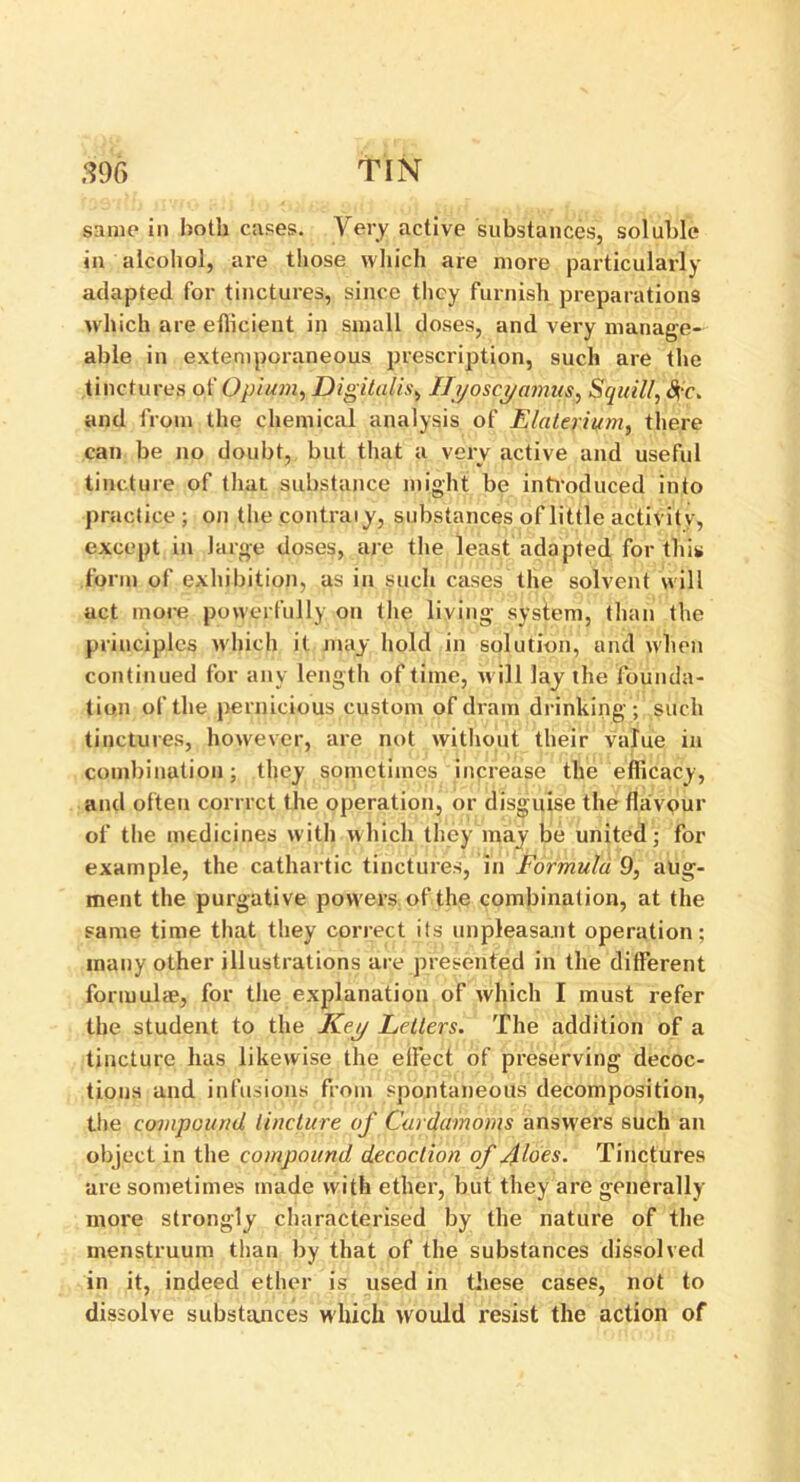 same in both cases. Very active substances, soluble in alcohol, are those which are more particularly adapted for tinctures, since they furnish preparations which are efficient in small doses, and very manage- able in extemporaneous prescription, such are the tinctures of Opium, Digitalis, Ifyoscyamus, Squill, #c. and from the chemical analysis of E/aterium, there can be no doubt, but that a verv active and useful ' V tincture of that substance might be introduced into practice; on thecontraiy, substances of little activity, except in large doses, are the least adapted for this form of exhibition, as in such cases the solvent will act more powerfully on the living system, than the principles which it may hold in solution, and when continued for any length of time, will lay the founda- tion of the pernicious custom of dram drinking; such tinctures, however, are not without their value in combination; they sometimes increase the efficacy, and often corrrct the operation, or disguise the flavour of the medicines with which they may be united; for example, the cathartic tinctures, in Formula 9, aug- ment the purgative powers of the combination, at the same time that they correct its unpleasant operation; many other illustrations are presented in the different formulae, for the explanation of which I must refer the student to the Key Letters. The addition of a tincture has likewise the effect of preserving decoc- tions and infusions from spontaneous decomposition, the compound tincture of Cardamoms answers such an object in the compound decoction of Aloes. Tinctures are sometimes made with ether, but they are generally more strongly characterised by the nature of the menstruum than by that of the substances dissolved in it, indeed ether is used in these cases, not to dissolve substances which would resist the action of