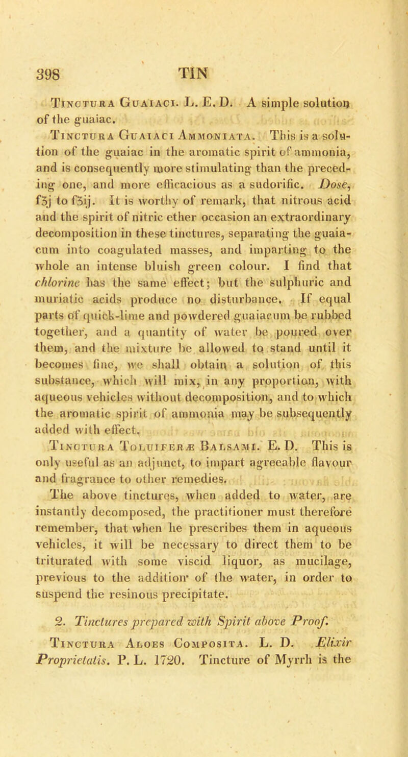 Tinctura Guaiaci. L. E.D. A simple solution of the guaiac. Tinctura Guaiaci Ammoniata. This is a solu- tion of the g uaiac in the aromatic spirit of ammonia, and is consequently more stimulating than the preced- ing one, and more efficacious as a sudorific. Dose, f3j to f3ij. It is worthy of remark, that nitrous acid and the spirit of nitric ether occasion an extraordinary decomposition in these tinctures, separating the guaia- cum into coagulated masses, and imparting to the whole an intense bluish green colour. I find that chlorine has the same effect; but the sulphuric and muriatic acids produce no disturbance. If equal parts of quick-lime and powdered guaiaeum be rubbed together, and a quantity of water be poured over them, and the mixture be allowed to stand until it becomes fine, we shall obtain a solution of this substance, which will mix, in any proportion, with aqueous vehicles without decomposition, and to which the aromatic spirit of ammonia may be subsequently added with effect. Tinctura Toluiferje Balsami. E.D. This is only useful as an adjunct, to impart agreeable flavour and fragrance to other remedies. The above tinctures, when added to water, are instantly decomposed, the practitioner must therefore remember, that when he prescribes them in aqueous vehicles, it will be necessary to direct them to be triturated with some viscid liquor, as mucilage, previous to the addition* of the water, in order to suspend the resinous precipitate. 2. Tinctures prepared with Spirit above Proof. Tinctura Aloes Composita. L. D. Elixir Proprietatis. P. L. 1720. Tincture of Myrrh is the