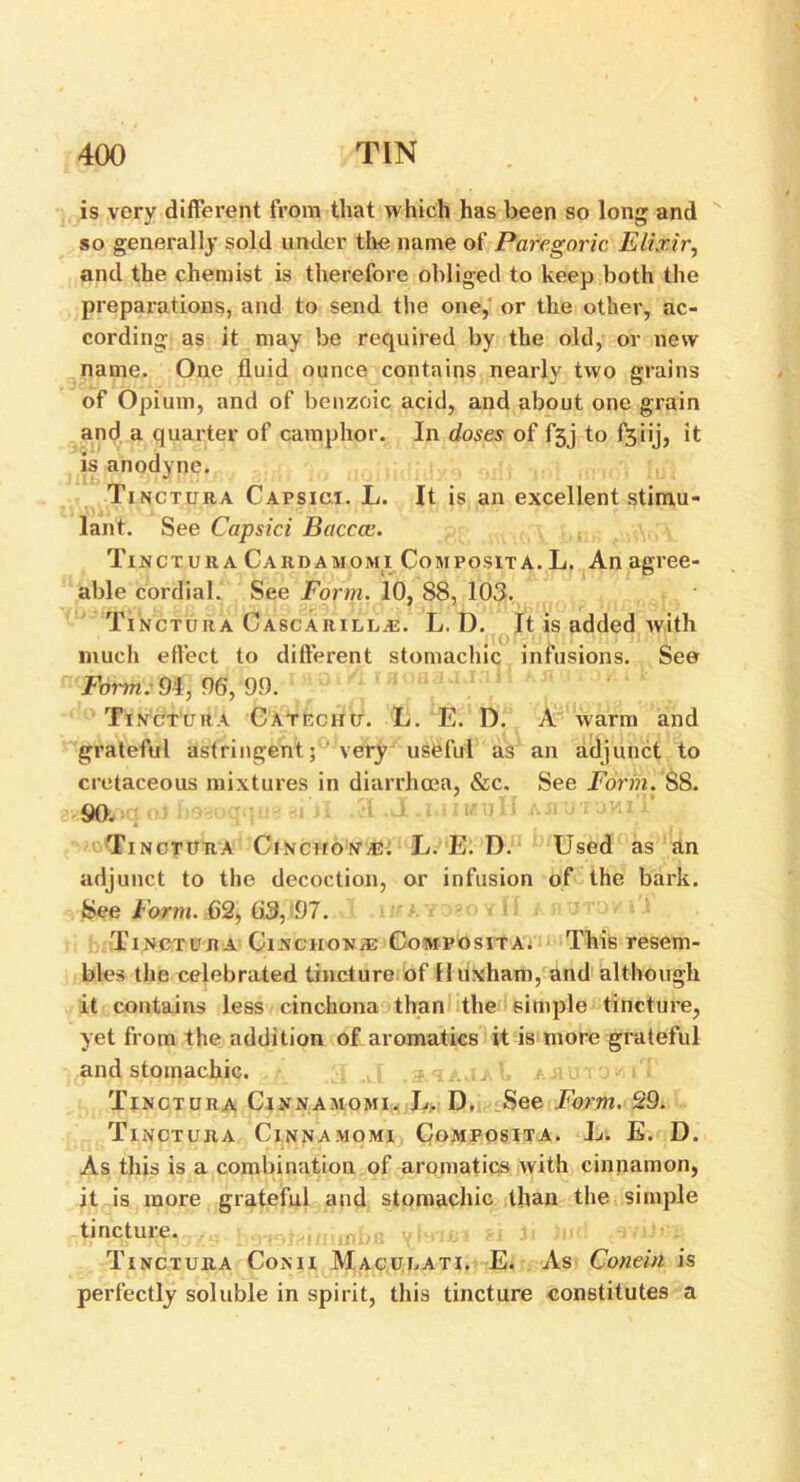 is very different from that which has been so long and so generally sold under the name of Paregoric Elixir, and the chemist is therefore obliged to keep both the preparations, and to send the one, or the other, ac- cording as it may be required by the old, or new name. One fluid ounce contains nearly two grains of Opium, and of benzoic acid, and about one grain and a quarter of camphor. In doses of f5j to fsiij, it is anodyne. Tinctura Capsici. L. It is an excellent stimu- lant. See Capsici Bacccc. Tinctura Cardamomi Com posit a. L. An agree- able cordial. See Form. 10, S8, 103. Tinctura Cascarilla:. L. D. It is added with much effect to different stomachic infusions. See Fomn. 94, 96, 99. Tinctura Catechu. L. E. D. A warm and grateful astringent; 'very useful as an adjunct to cretaceous mixtures in diarrhoea, &c. See Form. S8. tf&oq atf>98ogq«8 si'll .51 .J ,jaA*tjtdvuT ■Ti nctura Cinchonas. L. E. D. Used as an adjunct to the decoction, or infusion of the bark. See Form. 62, 63, 97. ' ; ■ Tinctura Cinchona: Composita. This resem- bles the celebrated tincture of Huxham, and although it contains less cinchona than the simple tincture, yet from the addition of aromatics it is more grateful and stomachic. Tinctura Cinnamomi. L. D, See Form. 29. Tinctura Cinnamomi Composita. L. E. D. As this is a combination of aromatics with cinnamon, it is more grateful and stomachic Ilian the simple tincture. botsifiuuaba vitufil ?i b lud Tinctura Conii Macuuati. E. As Conein is perfectly soluble in spirit, this tincture constitutes a