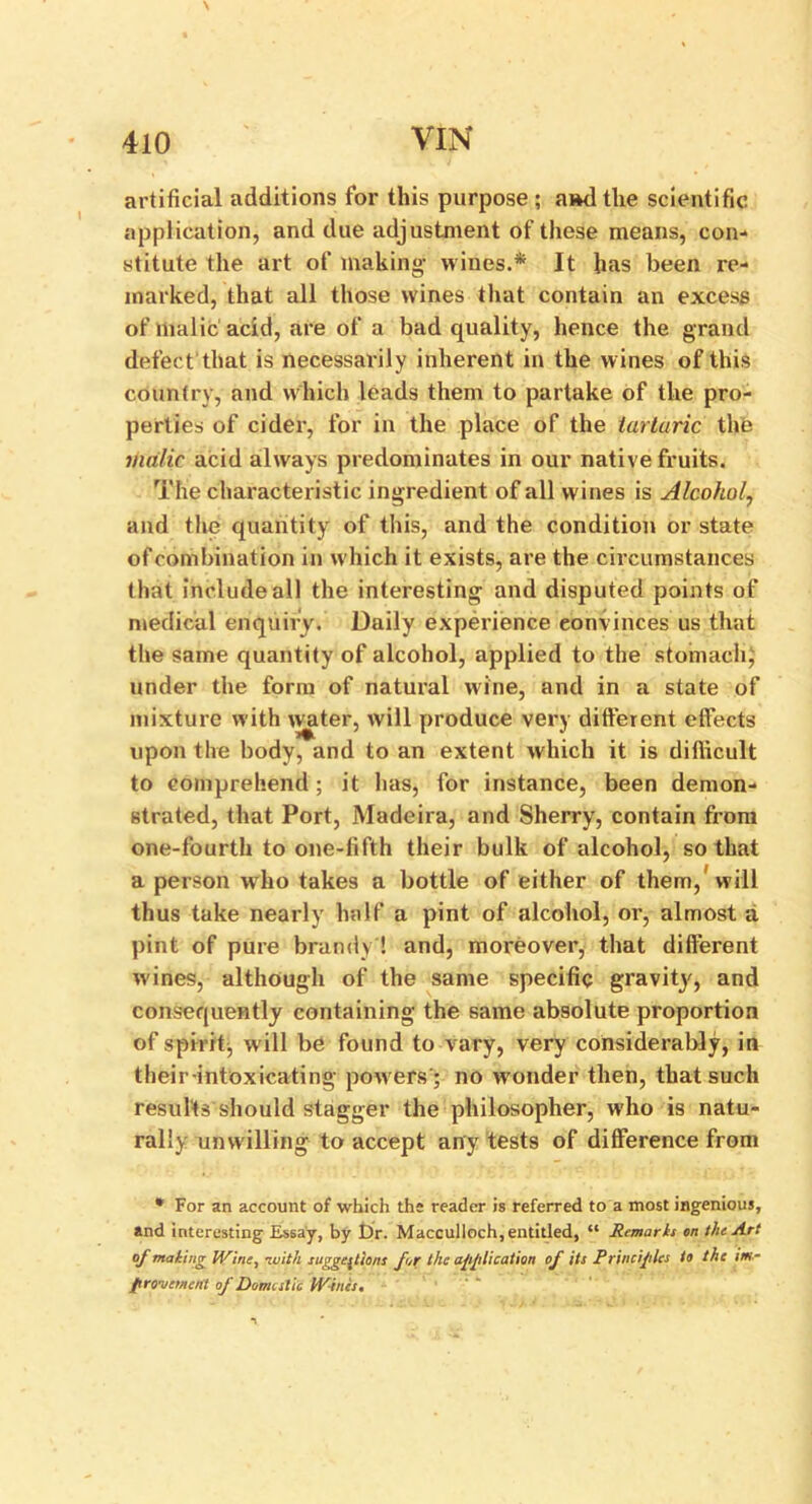 artificial additions for this purpose ; a»d the scientific application, and due adjustment of these means, con- stitute the art of making wines.* It has been re- marked, that all those wines that contain an excess of malic acid, are of a bad quality, hence the grand defect that is necessarily inherent in the wines of this country, and which leads them to partake of the pro- perties of cider, for in the place of the tartaric the malic acid always predominates in our native fruits. The characteristic ingredient of all wines is Alcohol, and the quantity of this, and the condition or state ofcombination in which it exists, are the circumstances that include all the interesting and disputed points of medical enquiry. Daily experience convinces us that the same quantity of alcohol, applied to the stomachy under the form of natural wine, and in a state of mixture with water, will produce very different effects upon the body, and to an extent which it is difficult to comprehend; it has, for instance, been demon- strated, that Port, Madeira, and Sherry, contain from one-fourth to one-fifth their bulk of alcohol, so that a person who takes a bottle of either of them, will thus take nearly half a pint of alcohol, or, almost a pint of pure brandy ! and, moreover, that different wines, although of the same specific gravity, and consequently containing the same absolute proportion of spirit, will be found to vary, very considerably, in their -intoxicating powers'; no wonder then, that such results should stagger the philosopher, who is natu- rally unwilling to accept any tests of difference from * For an account of which the reader is referred to a most ingenious, and interesting Essay, by Dr. Macculloch, entitled, “ Jtemarh on the Art of mating IVine, -with suggestions fotr the application of its Principles to the im- provement of Domestic IVines,