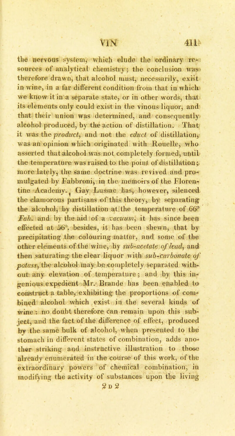 YIN. 4U the nervous system, which elude the ordinary re- sources of analytical chemistry; the conclusion was therefore drawn, that alcohol must, necessarily, exist in wine, in a far different condition from that in which we know it in a separate state, or in other words, that its elements only could exist in the vinous liquor, and that their union was determined, and consequently alcohol pi’oduced, by the action of distillation. That it was the product, and not the educt of distillation, was an opinion which originated with Rouelle, who asserted that alcohol was not completely formed, until the temperature was raised to the point of distillation; more lately, the same doctrine was revived and pro- mulgated by Fabbroni, in the memoirs of the Floren- tine Academy. ^ Gay Lussac has, however, silenced the clamorous partisans of this theory, by separating the alcohol, by distillation at the temperature of 66° Fall. and by the aid of a vacuum, it has since been effected at 56°. besides, it has been shewn, that by precipitating the colouring matter, and some of the other elements of the wine, by sub-acetate of lead, and then saturating the clear liquor with sub-carbonate of potass, the alcohol may be completely separated with- out any elevation of temperature; and by this in- genious expedient Mr. Brande has been enabled to construct a table, exhibiting the proportions of com- bined alcohol which exist in the several kinds of wine : no doubt therefore Can remain upon this sub- ject, and the fact of the difference of effect, produced by the same bulk of alcohol, when presented to the stomach in different states of combination, adds ano- ther striking and instructive illustration to those already enumerated in the course of this work, of the extraordinary powers of chemical combination, in modifying the activity of substances upon the living