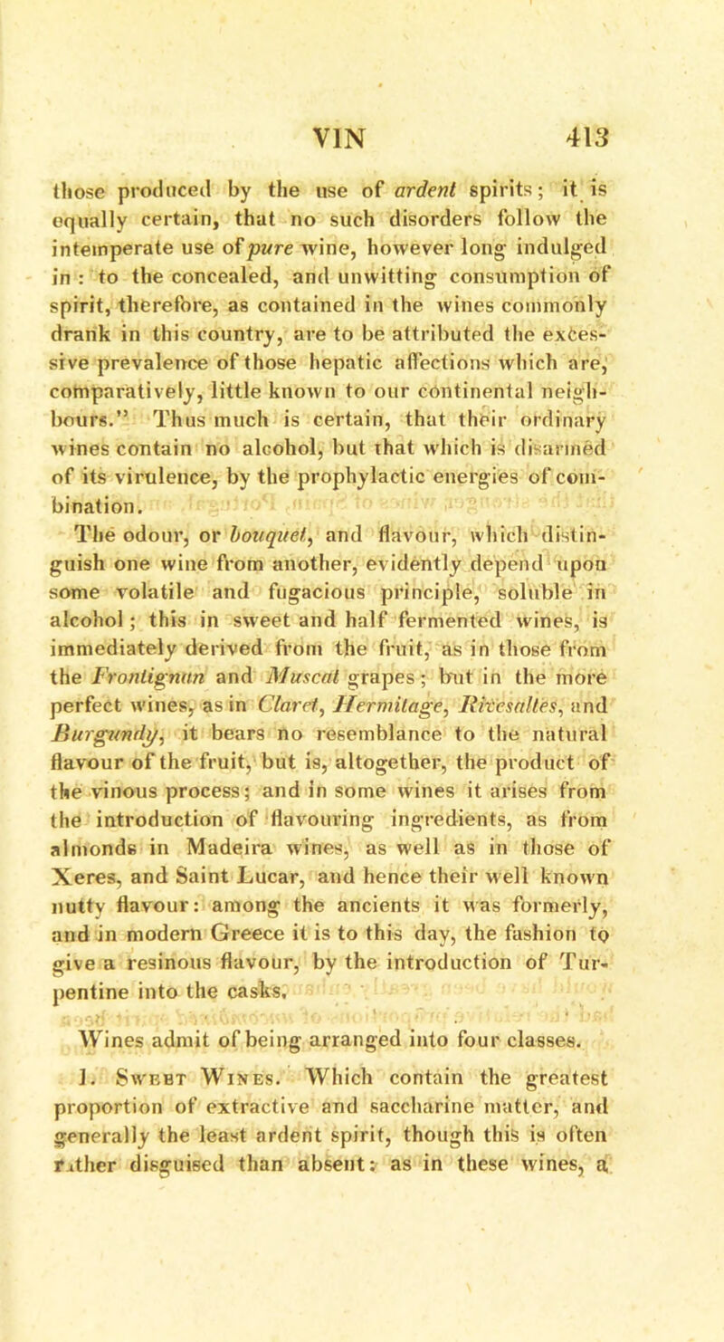 those produced by the use of ardent spirits; it is equally certain, that no such disorders follow the intemperate use of pure wine, however long- indulged in : to the concealed, and unwitting consumption of spirit, therefore, as contained in the wines commonly drank in this country, are to be attributed the exces- sive prevalence of those hepatic affections which are, comparatively, little known to our continental neigh- bours.” Thus much is certain, that their ordinary wines contain no alcohol, but that which is disarmed of its virulence, by the prophylactic energies of com- bination. The odour, or b&Uqiiet, and flavour, which distin- guish one wine from another, evidently depend upon some volatile and fugacious principle, soluble in alcohol; this in sweet and half fermented wines, is immediately derived from the fruit, as in those from the Fronlignttn and Muscat grapes; bait in the more perfect wines, as in Claret, Hermitage, Riiesalles, and Burgundy, it bears no resemblance to the natural flavour of the fruit, but is, altogether, the product of the vinous process; and in some wines it arises from the introduction of flavouring ingredients, as from almonds in Madeira wines, as well as in those of Xeres, and Saint Lucar, and hence their well known nutty flavour: among the ancients it was formerly, and in modern Greece it is to this day, the fashion to give a resinous flavour, by the introduction of Tur- pentine into the casks. Wines admit of being arranged into four classes. 1. Swebt Wines. Which contain the greatest proportion of extractive and saccharine matter, and generally the least ardent spirit, though this is often rather disguised than absent: as in these wines, a,