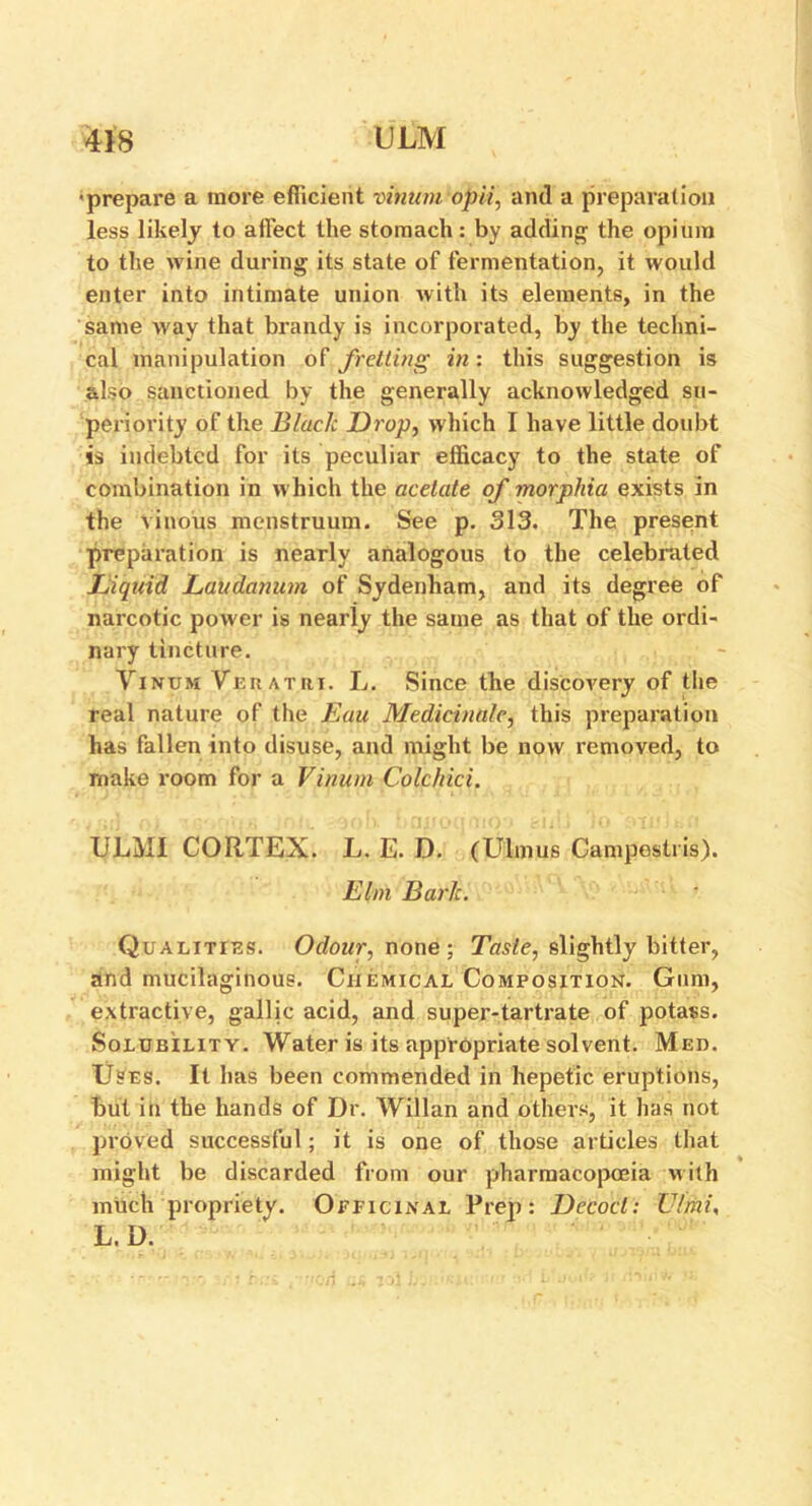 •prepare a more efficient vinumopii, and a preparation less likely to affect the stomach: by adding the opium to the wine during its state of fermentation, it would enter into intimate union with its elements, in the same way that brandy is incorporated, by the techni- cal manipulation of fretting in: this suggestion is also sanctioned by the generally acknowledged su- periority of the Blade Drop, which I have little doubt is indebted for its peculiar efficacy to the state of combination in which the acetate of morphia exists in the vinous menstruum. See p. 313. The present preparation is nearly analogous to the celebrated Diquid Laudanum of Sydenham, and its degree of narcotic power is nearly the same as that of the ordi- nary tincture. Vinum Veratiii. L. Since the discovery of the real nature of the Eau Medicinale, this preparation has fallen into disuse, and might be now removed, to make room for a Vinum Colchici. ULMI CORTEX. L. E. D. (Ulmus Campestris). Elm Baric. ■ Qualities. Odour, none ; Taste, slightly bitter, and mucilaginous. Chemical Composition. Gum, extractive, gallic acid, and super-tartrate of potass. Solubility. Water is its appropriate solvent. Med. Uses. It has been commended in hepetic eruptions, but in the hands of Dr. Willan and others, it has not proved successful; it is one of those articles that might be discarded from our pharmacopoeia with much propriety. Officinal Prep: Decod: Ulmi, L. D.