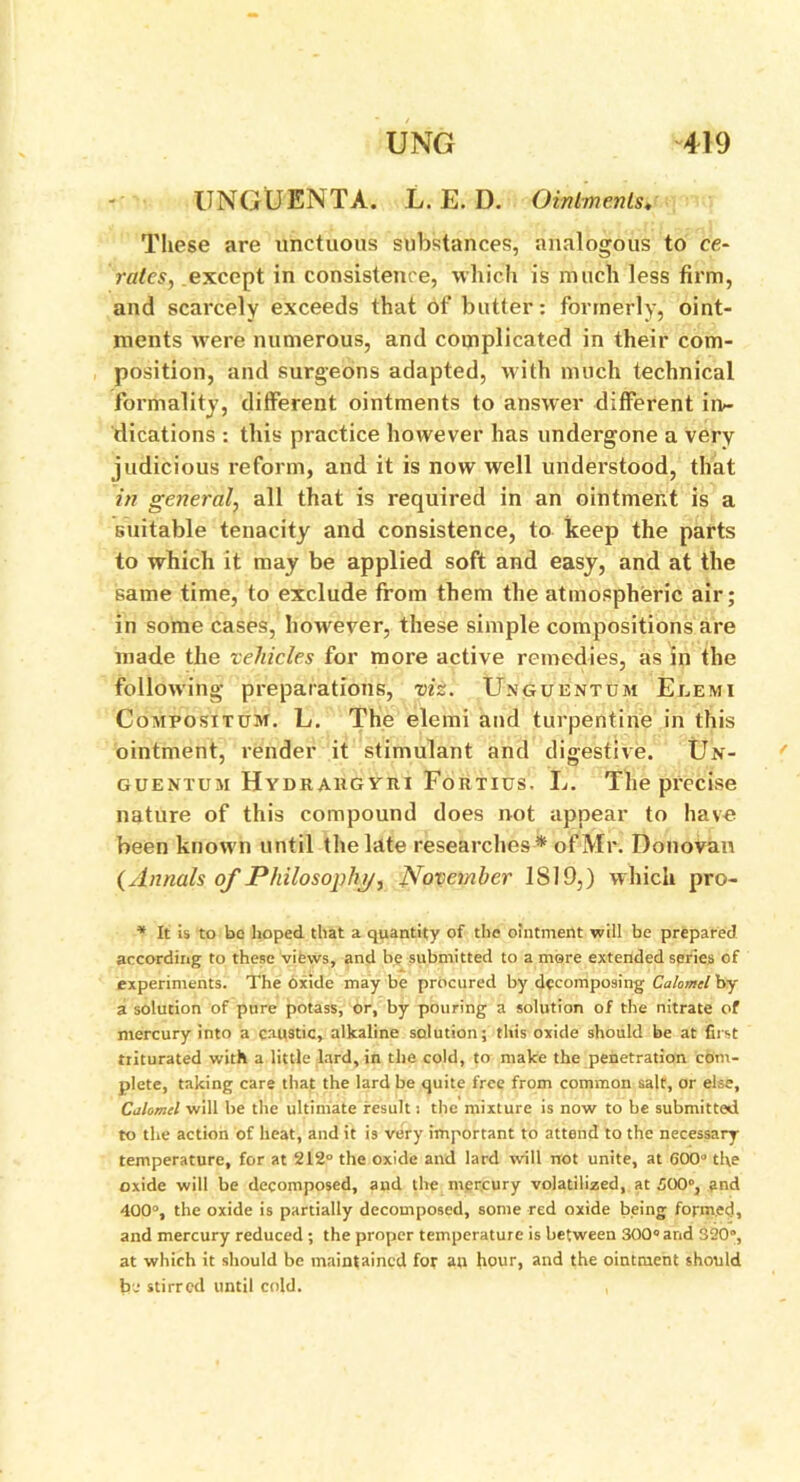 -UNGUENTA'. L. E. D. Ointments. These are unctuous substances, analogous to ce- rates, except in consistence, which is much less firm, and scarcely exceeds that of butter: formerly, oint- ments wrere numerous, and complicated in their com- position, arid surgeons adapted, with much technical formality, different ointments to answer different in- dications : this practice however has undergone a very judicious reform, and it is now well understood, that in general, all that is required in an ointment is a suitable tenacity and consistence, to keep the parts to which it may be applied soft and easy, and at the same time, to exclude from them the atmospheric air; in some cases, however, these simple compositions are made the vehicles for more active remedies, as in the following preparations, viz. Unguentum Eeemi Compositum. L. The elemi and turpentine in this ointment, render it stimulant and digestive. Un- guentum Hydrahgviii Fortius. L. The precise nature of this compound does not appear to have been known until the late researches* of Mr. Donovan (Annals of Philosophy, November 1819,) which pro- * It is to be hoped that a quantity of the ointment will be prepared according to these views, and be submitted to a mere extended series of experiments. The Oxide may be procured by decomposing Calomel by a solution of pure potass, or, by pouring a solution of the nitrate of mercury into a caustic, alkaline solution; this oxide should be at first triturated with a little lard, in the cold, to make the penetration com- plete, taking care that the lard be quite free from common salt, or else. Calomel will be the ultimate result: the mixture is now to be submitted to the action of heat, and it is very important to attend to the necessary temperature, for at 212° the oxide and lard will rrot unite, at 600° the oxide will be decomposed, and tire mercury volatilized, at 500°, and 400°, the oxide is partially decomposed, some red oxide being formed, and mercury reduced ; the proper temperature is between 300° and 320”, at which it should be maintained for an hour, and the ointment should fee stirred until cold. ,