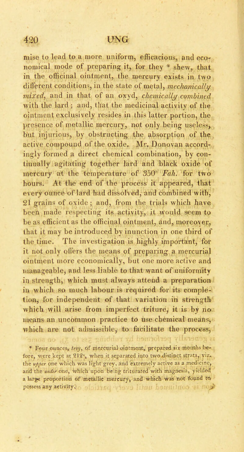 mise to lead to a more uniform, efficacious, and eco- nomical mode of preparing it, for they * shew, that in the officinal ointment, the mercury exists in two different conditions, in the state of metal, mechanically mixed, and in that of an oxyd, chemically combined with the lard ; and, that the medicinal activity of the ointment exclusively resides in this latter portion, the presence of metallic mercury, not only being useless, but injurious, by obstructing the absorption of the active compound of the oxide. Mr, Donovan accord- ingly formed a direct chemical combination, by con- tinually agitating together lard and black oxide of mercury at the temperature of 350 Fah. for two hours. At the end of the process it appeared, that every ounce of lard had dissolved, and combined with, 21 grains of oxide; and, from the trials which have been made respecting its activity, it would seem to be as efficient as the officinal ointment, and, moreover, that it may be introduced by inunction in one third of the time. The investigation is highly important, for it not only offers the means of preparing a mercurial ointment more economically, but one more active and manageable, and less liable to that want of uniformity in strength, which must always attend a preparation in which so much labour is required for its comple- tion, for independent of that variation in strength which will arise from imperfect triture, it is by no means an uncommon practice to use chemical means, which are not admissible, to facilitate the process, * Four ounces, troy, of mercurial ointment, prepared six months be- fore, were kept at 212°, when it separated into two .distinct strata, viz, the uji'ier one which was light grey, and extremely active as a medicine, and the under one, which upon being triturated with magnesia, yielded a large proportion of metallic mercury, and which was not found tQ possess any activity, J}