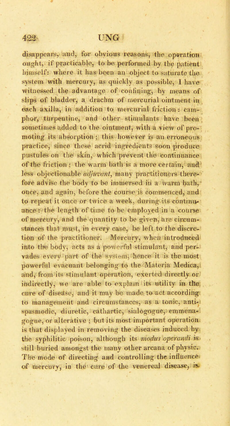 disappears, and, for obvious reasons, the operation ought, if practicable, to be, performed by the patient himself: where it has been an object to saturate the system with mercury, as quickly as possible, I have witnessed the advantage of confining, by means of slips of bladder, a drachm of mercurial ointment in each axilla, in addition to mercurial friction : cam- phor, turpentine, and other stimulants have been sometimes added to the ointment, with a view of pro- moting its absorption ; this however is an erroneous practice, since these acrid ingredients Soon produce pustules on the skin, which prevent the continuance of the friction ; the warm bath is a more certain, and less objectionable adjuvant, many practitioners there- fore advise the body to be immersed in a warm bath, once, and again, before the course is commenced, and to repeat it once or twice a week, during its continu- ance : the length of time to be employed in a course of mercury, and the quantity to be given, are circum- stances that- must, in every case, be left to the discre- tion of the practitioner. Mercury, when introduced into tire body, acts as a powerful stimulant, and per- vades every part of the system;, hence it is the most powerful evacuant belonging to the Materia Medica, and, from its stimulant operation, exerted directly or indirectly, we are able to explain its utility in tile cure of disedse, and it may be made to act according to management and circumstances, as a tonic, anti- spasmodic, diuretic, cathartic, sialogogue, emmena- gogue, or alterative ; but its most important operation, is that displayed in removing the diseases induced by the syphilitic poison, although its modus operandi is still buried amongst the many other arcana of physic. The mode of directing and controlling the inlluence of mercury, in the cure of the venereal disease, is.