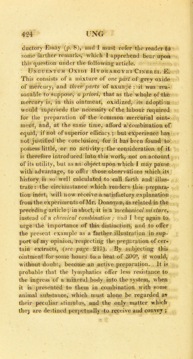 ductory 'Essay (p. 8), and I must refer the reader to some farther remarks,, which I apprehend bear upon this question under the following article. UnGUENTUM OxiDI llYDItARGYHI ClNEREI. E. This consists of a mixture of one pari of grey oxide of mercury, and three parts of axunge : it was rea- sonable to suppose, a priori, that as the whole of the mercury i3, in this ointment, oxidized, its adoption would supersede the necessity of the labour required for the preparation of the common mercurial oint- ment, and, at the same time, afford a combination of equal, if not of superior efficacy ; but experience has not justified the conclusion, for it has been found to possess little, or no activity; the consideration of it is therefore introduced into this work, not on account of its utility, but as an object upon which I may pause with advantage, to offer those observations which its history is so well calculated to call forth and illus- trate : the circumstance which renders this prepara- tion inert, will now receive a satisfactory explanation from the experiments of Mr. Donovan, as related in the preceding article ; in short, it is a mechanical mixture, instead of a chemical combination ; and I beg again to urge the importance of this distinction, and to offer the present example as a farther illustration in sup- port of my opinion, respecting the preparation of cer- tain extracts, (see page 217). By subjecting this ointment for some hours to a heat of 300°, it would, without doub;, become an active preparation. It is probable that the lymphatics offer less resistance to the ingress of a mineral body into the system, when it is presented to them in combination with some animal substance, which must alone be regarded as their peculiar stimulus, and the only matter which they are destined perpetually to receive and convey y