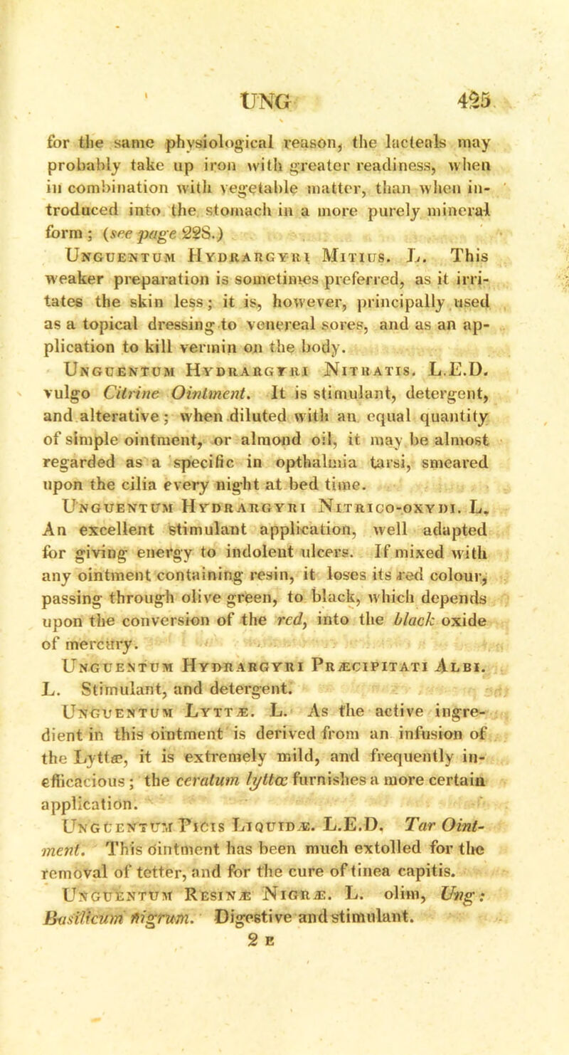 for the same physiological reason, the lacteals may probably take up iron with greater readiness, when in combination with vegetable matter, than when in- troduced into the stomach in a more purely mineral form ; (see page 22S.) Unguentum IIydraugyiu Minus. L. This weaker preparation is sometimes preferred, as it irri- tates the skin less; it is, however, principally used as a topical dressing to venereal sores, and as an ap- plication to kill vermin on the body. Unguentum Hydrargtri Nitkatis. L.E.D. vulgo Citrine Ointment. It is stimulant, detergent, and alterative; when diluted with an equal quantity of simple ointment, or almond oil, it may be almost regarded as a specific in opthalmia tarsi, smeared upon the cilia every nig-ht at bed time. Unguentum Hydrargyri Nitiuco-oxydi. L, An excellent stimulant application, well adapted for giving energy to indolent ulcers. If mixed with any ointment containing resin, it loses its red colour, passing through olive green, to black, which depends upon the conversion of the red, into the black oxide of mercury. Unguentum Hymargyri Pr;ecipitati Albi. L. Stimulant, and detergent. Unguentum Lytte. L. As the active ingre- dient in this ointment is derived from an infusion of the Lytta?, it is extremely mild, and frequently in- efficacious ; the ceralum lytta: furnishes a more certain application. UNGCENTrj Picis Liquid.®. L.E.D. Tar Oint- ment. This ointment has been much extolled for the removal of tetter, and for the cure of tinea capitis. Unguentum Resin.® NiGRiE. L. olim, Ung: Bastlicum fiigrum. Digestive and stimulant. 2 e