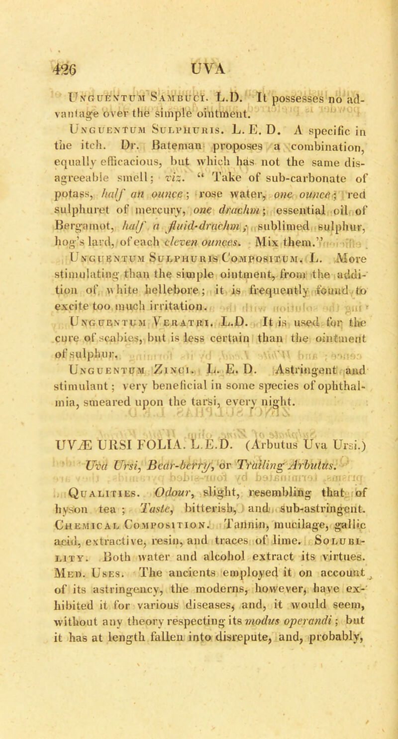 Unguentum Sambuci. L.l). It possesses no ad- vantage over the simple ointment. Unguentum Sulphuris. L. E. D. A specific in the itch. Dr. Bateman proposes a combination, equally efficacious, but which has not the same dis- agreeable smell: vi%. “ Take of sub-carbonate of potass, half an ounce-, rose water, one ounce; red sulphuret of mercury, one drachm; essential oil of Bergamot, half a fluid-drachm; sublimed sulphur, hog’s lard, of each eleven ounces. Mix them.” Unguentum Sglphuris Composixum. L. More stimulating than the simple ointment, from the addi- tion of. .white hellebore; it is frequently found to excite too much irritation. Unguentum VTuatiu. L.D. It is used for the cure of scabies, but is less certain than the ointment of sulphur. Unguentum Zinci. L. E. D. Astringent and stimulant; very beneficial in some species of ophthal- mia, smeared upon the tarsi, every night. UViE URSI FOLIA. L.E.D. (Arbutus Uva Ursi.) Uva Ursi, Bear-berry, or Trailing Arbutus. 11! • ' i 1 mi. . i bobia-iudi yd botonianoi y.iiudiq Qualities. Odour, slight, resembling that of hyson tea ; Taste, bitterish, and sub-astringent. Chemical Composition. Tannin, mucilage, gallic acid, extractive, resin, and traces of lime. Solubi- lity. Both water and alcohol extract its virtues. Med. Uses. The ancients employed it on account of its astringency, the moderns, however, have ex- hibited it for various diseases* and, it would seem, without any theory respecting its modus operandi ; but it has at length fallen into disrepute, and, probably,