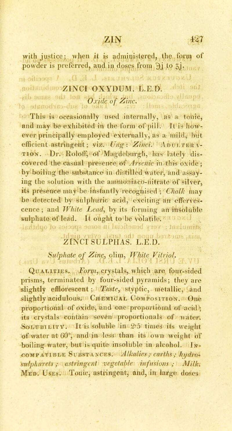 with justice: when it is administered, the .form of powder is preferred, and in doses from 9j to 5j. ZINCI OXYDUM. L.E.D. Oxide of Zinc. This is occasionally used internally, as a tonic, and may be exhibited in the form of pill. It is how- ever principally employed externally, as a mild, but efficient astringent; viz. Ung: Zinei. Adultera- tion. Dr. Roloffi, of Magdeburgh, has lately dis- covered the casual presence of Arsenic in this oxide ; by boiling the substance in distilled water, and assay- ing the solution with the amnioniaco-nitrate of silver, its presence may be instantly recognised ; Chalk may be detected by sulphuric acid, exciting an efferves- cence ; and White Lead, by its forming an insoluble sulphate of lead. It ought to be volatile. h;dJdgo‘io bAjoq* omoa-ni Icbitoned y i£>/ : Jmdurnite Jdsiii ndye odt noun b&Tlsemg .nim, ZINCI SULPHAS. L.E.D. Sulphate of Zine, olim, fj eU III dll.) (l..d . White Vitriol. Qualities. Forvi, crystals, which are four-sided prisms, terminated by four-sided pyramids; they are slightly efflorescent; Taste, styptic, metallic, and slightly acidulous. Chemical Composition. One proportional of oxide* and one proportional of acid; its crystals contain seven proportionals of water. Solubilitv. It is soluble in-2’5 times its weight of water at 60°, and in less than its own weight of boiling water, but is quite insoluble in alcohol. In- compatible Substances. AIkalies ; earths ; hydro- sufphurets; astringent vegetable infusions; Milk. Med. Uses. Tonic, astringent, and, in large doses