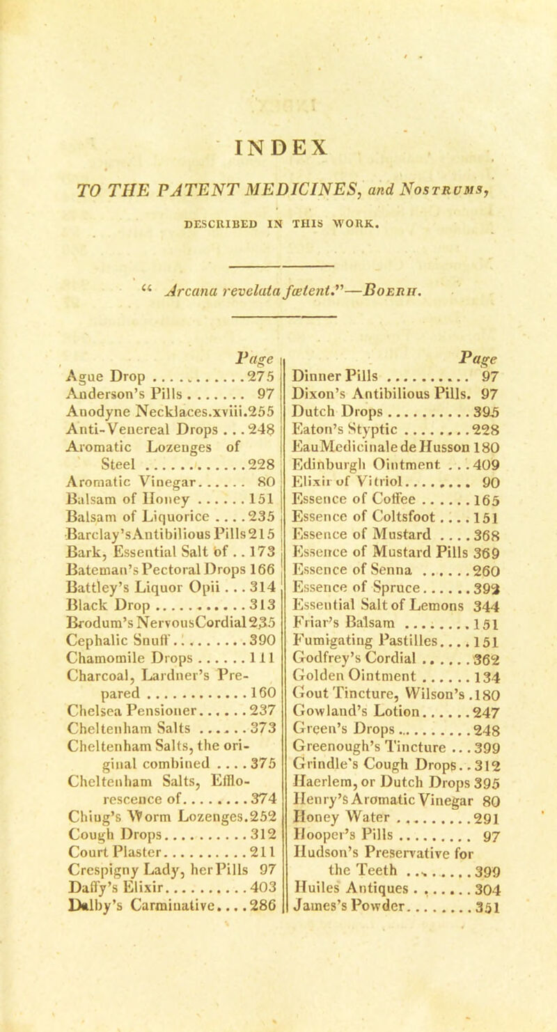 INDEX TO THE PATENT MEDICINES, and Nostrums, DESCRIBED IN THIS WORK. £< Arcana revelata failent.”—Boerh. Ague Drop 275 Anderson’s Pills 97 Anodyne Necklaces.xviii.255 Anti-Venereal Drops . . .248 Aromatic Lozenges of Steel i 228 Aromatic Vinegar 80 Balsam of Honey 151 Balsam of Liquorice ... .235 Barclay’sAntibilious Pills 215 Bark, Essential Salt of .. 173 Bateman’s Pectoral Drops 166 Battley’s Liquor Opii... 314 Black Drop 313 Brodum’sNervousCordial235 Cephalic Snuff. 390 Chamomile Drops Ill Charcoal, Lardner’s Pre- pared 160 Chelsea Pensioner 237 Cheltenham Salts 373 Cheltenham Salts, the ori- ginal combined .375 Cheltenham Salts, Efflo- rescence of........374 Chiug’s VPorm Lozenges.252 Cough Drops 312 Court Plaster 211 Crespigny Lady, her Pills 97 Daffy’s Elixir 403 Dalby’s Carminative... .286 Page Dinner Pills 97 Dixon’s Antibilious Pills. 97 Dutch Drops 39.5 Eaton’s Styptic 228 EauMedicinaledeHusson 180 Edinburgh Ointment . . .409 Elixir of Vitriol 90 Essence of Coffee 165 Essence of Coltsfoot.... 151 Essence of Mustard .... 368 Essence of Mustard Pills 369 Essence of Senna 260 Essence of Spruce 393 Essential Salt of Lemons 344 Friar’s Balsam .... .151 Fumigating Pastilles.... 151 Godfrey’s Cordial 362 Golden Ointment 134 Gout Tincture, Wilson’s.180 Gowland’s Lotion 247 Green’s Drops 248 Greenough’s Tincture .. .399 Grindle's Cough Drops. .312 Haerlem, or Dutch Drops 395 Henry’s Aromatic Vinegar 80 Honey Water . 291 Hooper’s Pills 97 Hudson’s Preservative for the Teeth .... 399 Iluiles Antiques . 304 James’s Powder 351