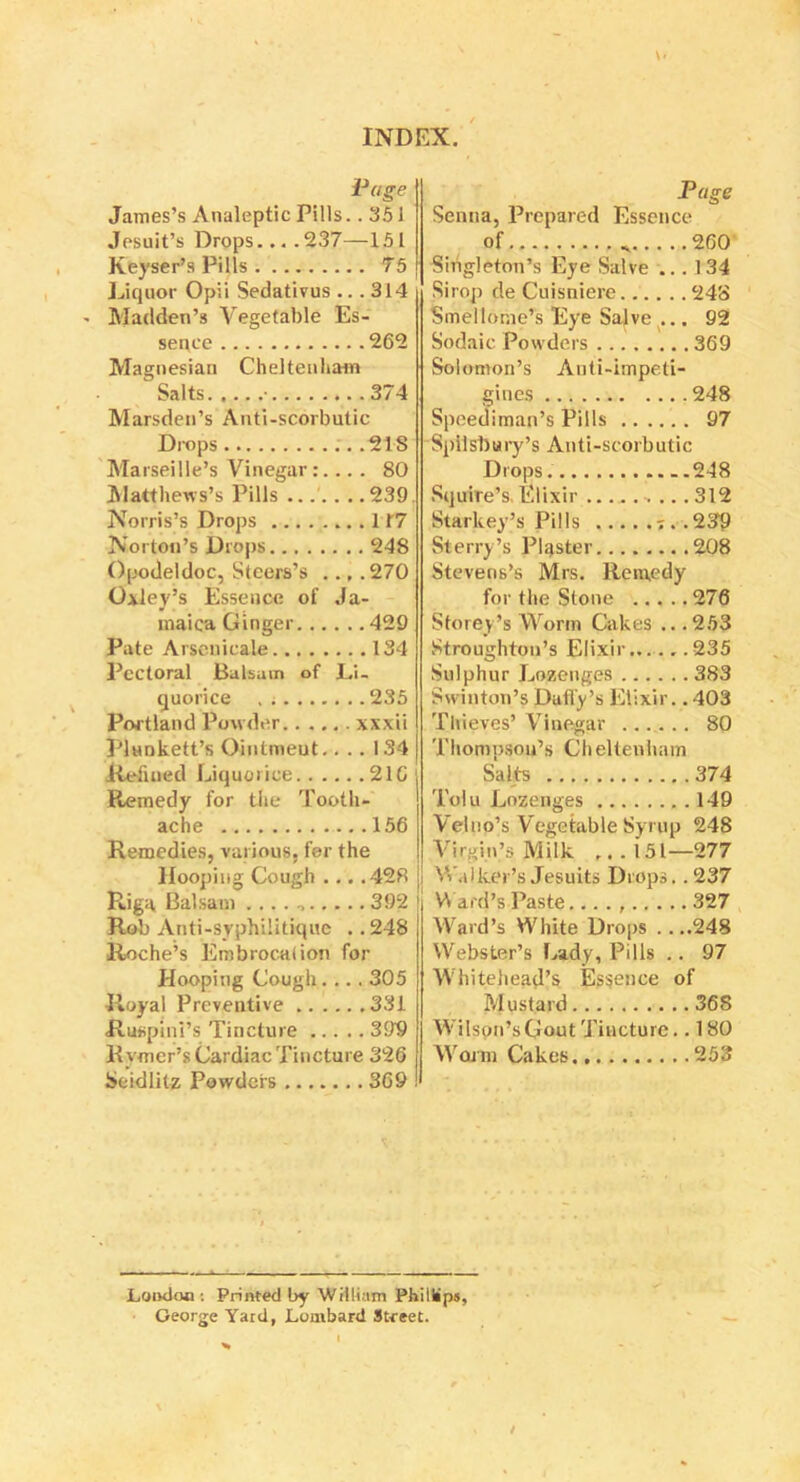 X. Page James’s Analeptic Pills ..351 Jesuit’s Drops....237—151 Keyser’s Pills 75 Liquor Opii Sedativus ... 314 - Madden’s Vegetable Es- sence 262 Magnesian Cheltenham Salts • 374 Marsden’s Anti-scorbutic Drops 21S Marseille’s Vinegar:... . 80 Matthews’s Pills ....... 239. Norris’s Drops 117 Norton’s Drops 248 Opodeldoc, Steers’s .., .270 Oxley’s Essence of Ja- maica Ginger 429 Pate Arsenicale 134 Pectoral Balsam of Li- quorice 235 Portland Powder xxxii Plunkett’s Oiutmeut.. . . 1S4 Refilled Liquorice 216 Remedy for the Tooth- ache 156 Remedies, various, for the Hooping Cough ... .428 Riga Balsam 392 Rob Anti-syphilitique ..248 Roche’s Embrocation for Hooping Cough.... 305 Royal Preventive 331 Ruspini’s Tincture 399 Rymer’s Cardiac Tincture 326 Scidlitz Powders 369 Page Senna, Prepared Essence of * 260 Singleton’s Eye Salve ... 134 Sirop de Cuisniere 248 Smellome’s Eye Salve ... 92 Sodaic Powders 369 Solomon’s Anti-impeti- gines 248 Speediman’s Pills 97 Spilsbury’s Anti-scorbutic Drops. 248 Squire’s. Elixir ... 312 Starkey’s Pills J..239 Sterry’s Piaster 208 Stevens’s Mrs. Remedy for the Stone 276 Storey’s Worm Cakes .. .253 Stroughton’s Elixir 235 Sulphur Lozenges 383 Swintom’s Daily’s Elixir.. 403 Thieves’ Vinegar 80 Thompson’s Cheltenham Salts 374 Tolu Lozenges 149 Velno’s Vegetable Syrup 248 Virgin’s Milk .. . i 51—277 Walker's Jesuits Drops. .237 Ward's Paste... . , 327 Ward’s White Drops ....248 Webster’s Lady, Pills .. 97 Whitehead’s Essence of Mustard 36S Wilson’s Gout Tincture.. 180 Warm Cakes. 253 Loudon : Printed by William Phillips, George Yard, Lombard Street. i