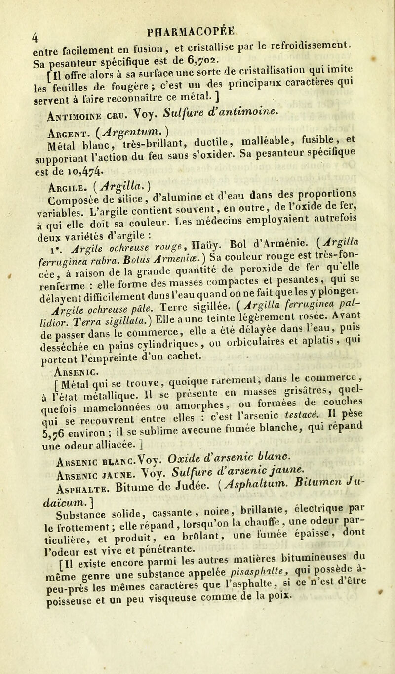 entre facilement en fusion, et cristallise par le refroidissement. Sa pesanteur spécifique est de 6,709. ni offre alors à sa surface une sorte de cristallisation qui imite les feuilles de fougère j c’est un des principaux caractères qui servent à taire reconnaître ce métal. ] Antimoine cbtj. Voy. Sulfure d’antimoine. MéS”blanf,TrS*^^^^^^ ductile, malléable, fusible, et supportant l’action du feu sans s’oxider. Sa pesanteur spécifique est de 10,474’ Composéi^eliHct,^d^ et d’eau dans des Proportions variables. L’argile contient souvent, en outre, de l oxide de fer, à qui elle doit sa couleur. Les médecins employaient autrefois deux variétés d’argile : , j,, ' • r i- Argile ochreuse rewge, Haüy. Bol d’Arménie. {AigUla ferriginea rabra. Bolus Armenice.) Sa couleur rouge ost tres-foii- cée, à raison delà grande quantité de peroxide de fei quelle renferme : elle forme des masses compactes et pesantes, qui se délayent difficilement dans l’eau quand on ne fait que les y plonger. Algite ochreuse pâle. Terre sigillée. {Argdla ferruginea pal- lidior. Terra slgiUata.) Elle aune teinte legerement rosee. Avant de passer dans le commerce, elle a ete delayee dans l eau, puis desséchée en pains cylindriques, ou orbiculaires et aplatis, qui portent l’empreinte d’un cachet. A ■rsktctc# r Métal qui se trouve, quoique rarement, dans le commerce , à l’éTat métallique. 11 se présente en masses grisâtres, quel- quefois mamelonnées ou amorphes, ou formées de ^^che oui se recouvrent entre elles : c’est l’arsenic testace. l\ pese 5,76 environ ; il se sublime avecune fiimee blanche, qui répand une odeur alliacée. ] Arsenic BLANC.Voy. Oxide d’arsenic blanc. Arsenic jaune. Voy. Sulfure d’arsenic jaune Asphalte. Bitume de Judée. {Asphaltum. Bitumen Ju- solide, cassante , noire, brillante, électrique par le frottement ; elle répand, lorsqu’on la chauffe, une odeur par- ticulière, et produit, en brûlant, une lumee épaisse, dont l’odeur est vive et pénétrante. ... j ril existe encore parmi les autres matières bitumineuses du même genre une substance appelée pisasphalte, qui J* Tu pré! les mêmes caractères que l’asphalte, s. ce n’cst d elre poisseuse et un peu visqueuse comme de la poix.